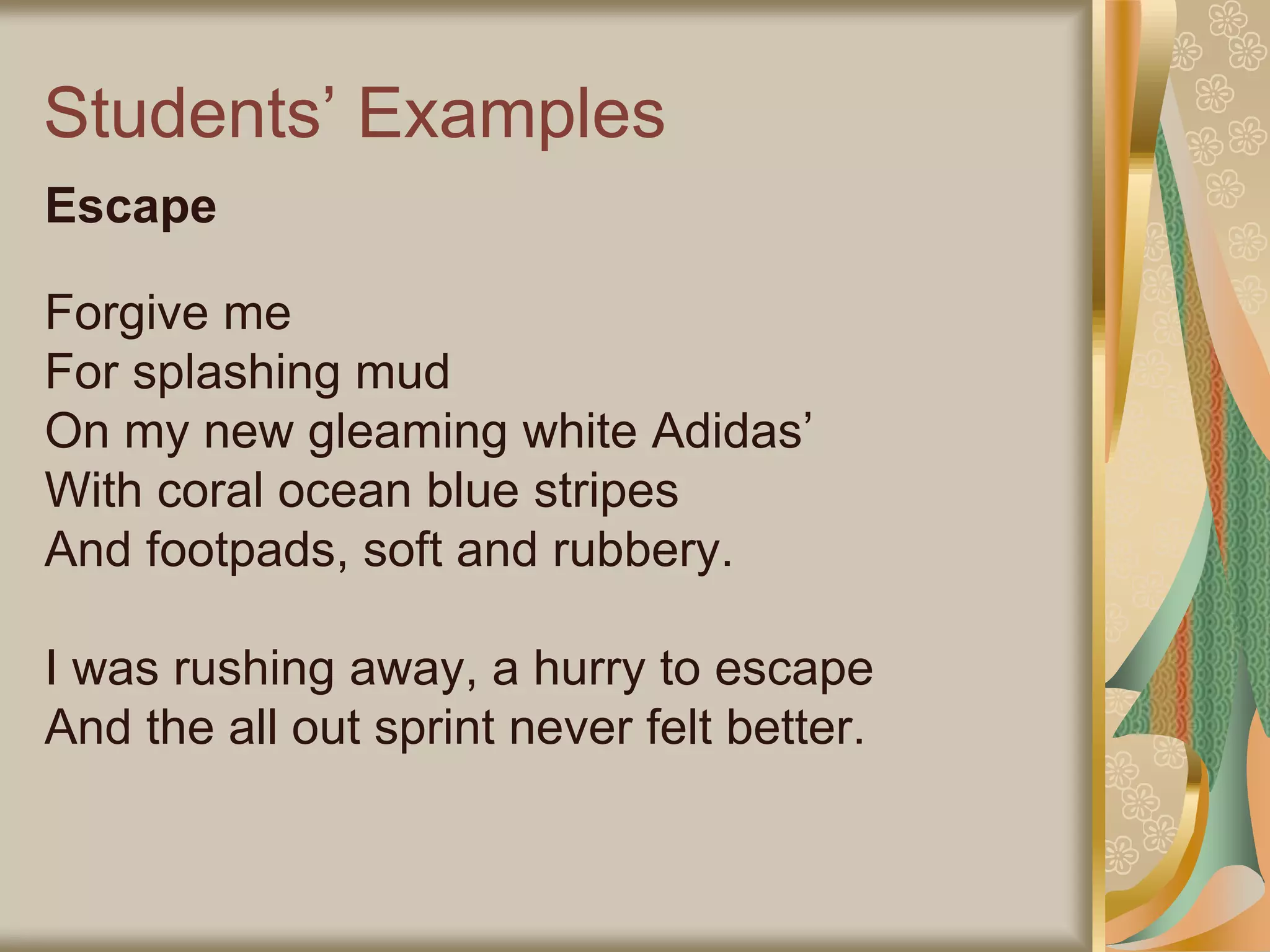 Students’ Examples
Escape
Forgive me
For splashing mud
On my new gleaming white Adidas’
With coral ocean blue stripes
And footpads, soft and rubbery.
I was rushing away, a hurry to escape
And the all out sprint never felt better.
 