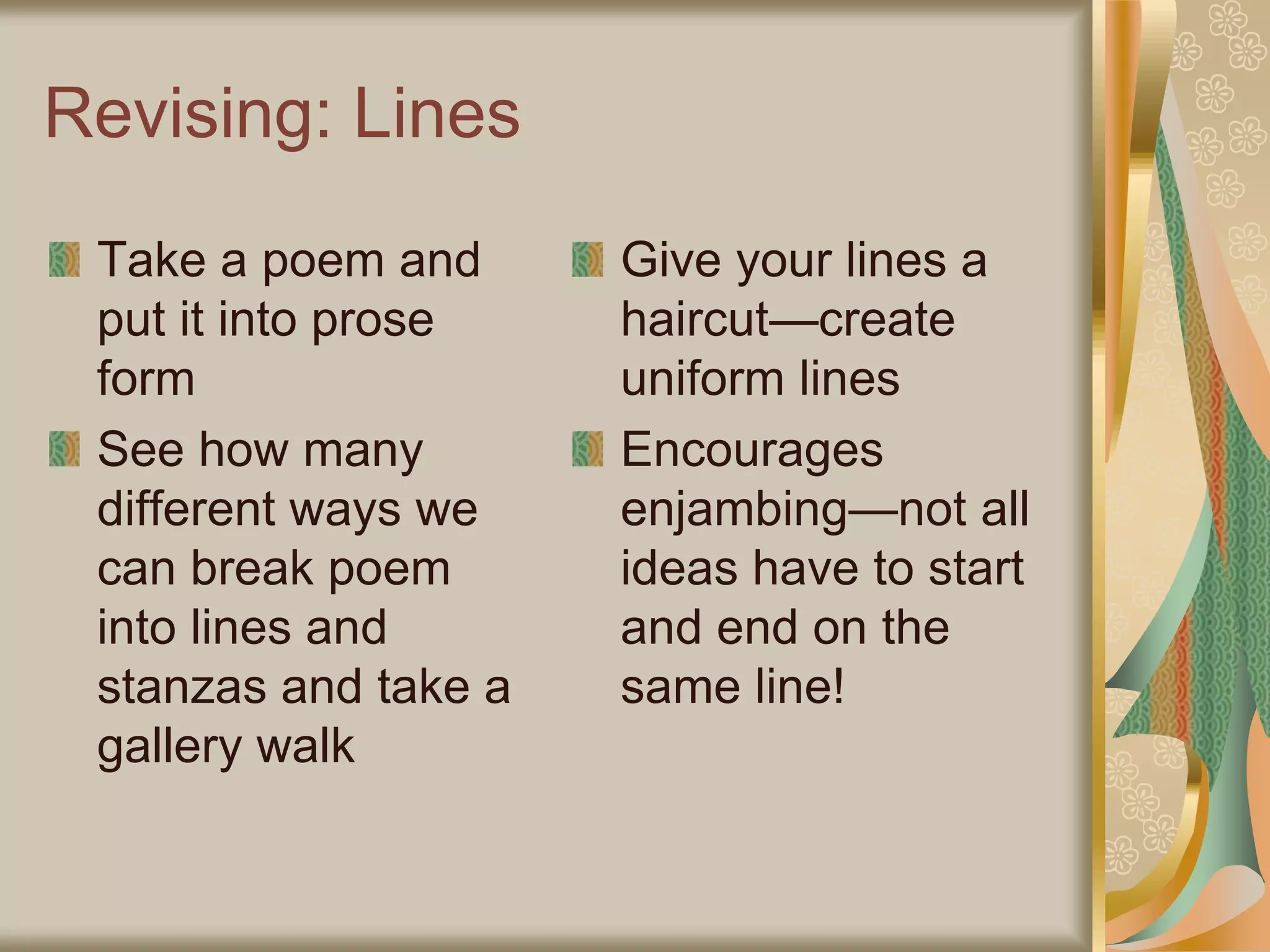 Revising: Lines
Take a poem and
put it into prose
form
See how many
different ways we
can break poem
into lines and
stanzas and take a
gallery walk
Give your lines a
haircut—create
uniform lines
Encourages
enjambing—not all
ideas have to start
and end on the
same line!
 