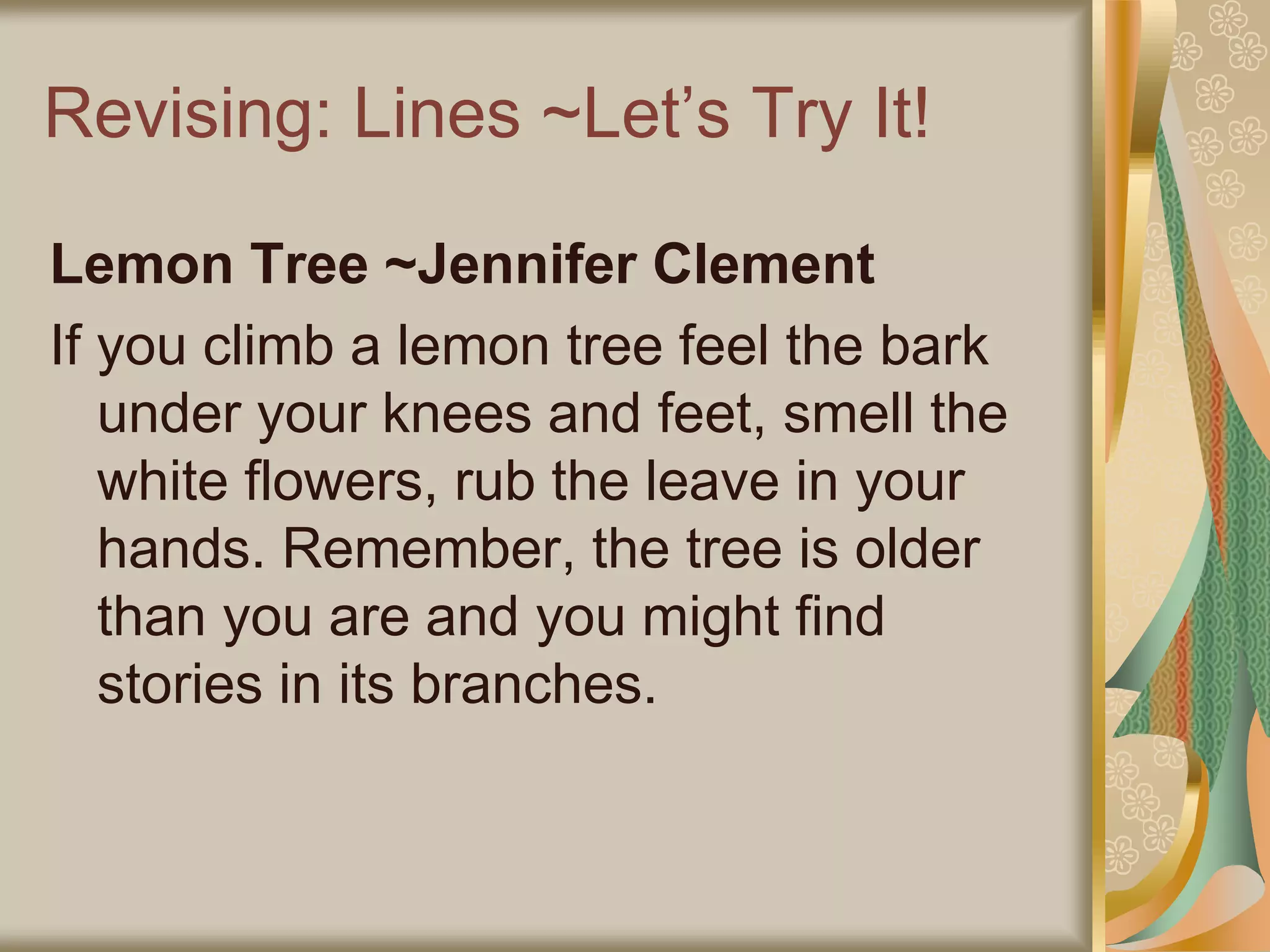 Revising: Lines ~Let’s Try It!
Lemon Tree ~Jennifer Clement
If you climb a lemon tree feel the bark
under your knees and feet, smell the
white flowers, rub the leave in your
hands. Remember, the tree is older
than you are and you might find
stories in its branches.
 