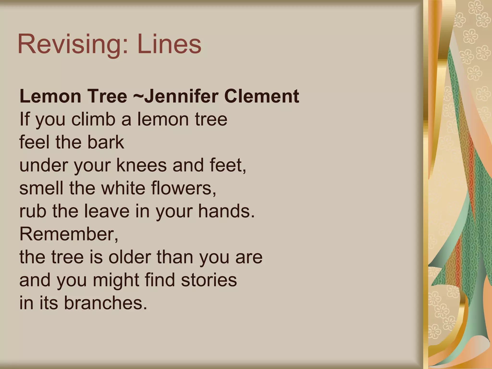 Revising: Lines
Lemon Tree ~Jennifer Clement
If you climb a lemon tree
feel the bark
under your knees and feet,
smell the white flowers,
rub the leave in your hands.
Remember,
the tree is older than you are
and you might find stories
in its branches.
 