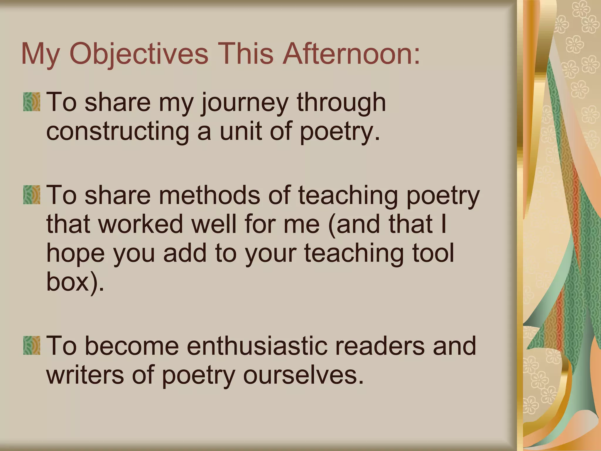 My Objectives This Afternoon:
To share my journey through
constructing a unit of poetry.
To share methods of teaching poetry
that worked well for me (and that I
hope you add to your teaching tool
box).
To become enthusiastic readers and
writers of poetry ourselves.
 