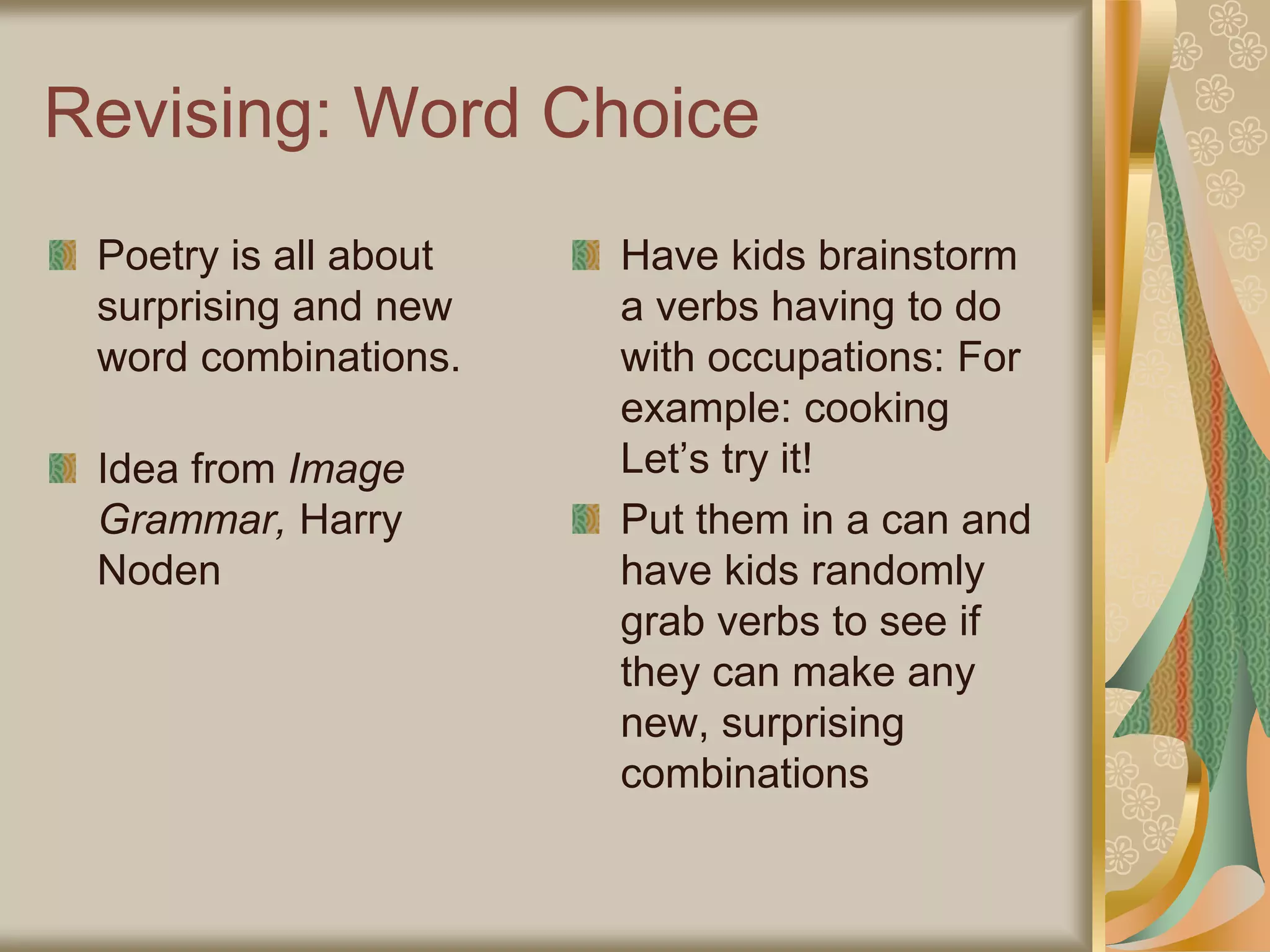 Revising: Word Choice
Poetry is all about
surprising and new
word combinations.
Idea from Image
Grammar, Harry
Noden
Have kids brainstorm
a verbs having to do
with occupations: For
example: cooking
Let’s try it!
Put them in a can and
have kids randomly
grab verbs to see if
they can make any
new, surprising
combinations
 