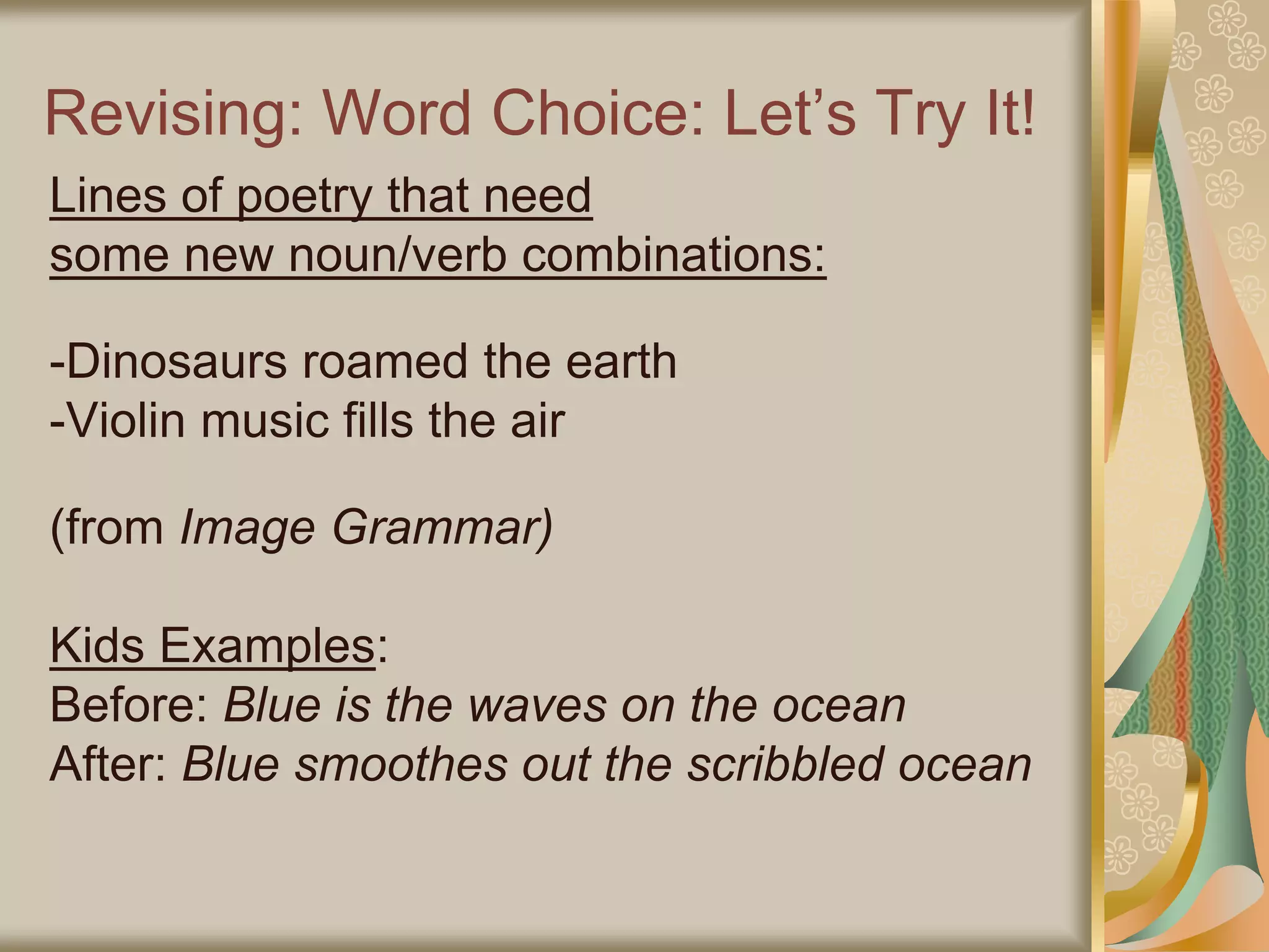 Revising: Word Choice: Let’s Try It!
Lines of poetry that need
some new noun/verb combinations:
-Dinosaurs roamed the earth
-Violin music fills the air
(from Image Grammar)
Kids Examples:
Before: Blue is the waves on the ocean
After: Blue smoothes out the scribbled ocean
 