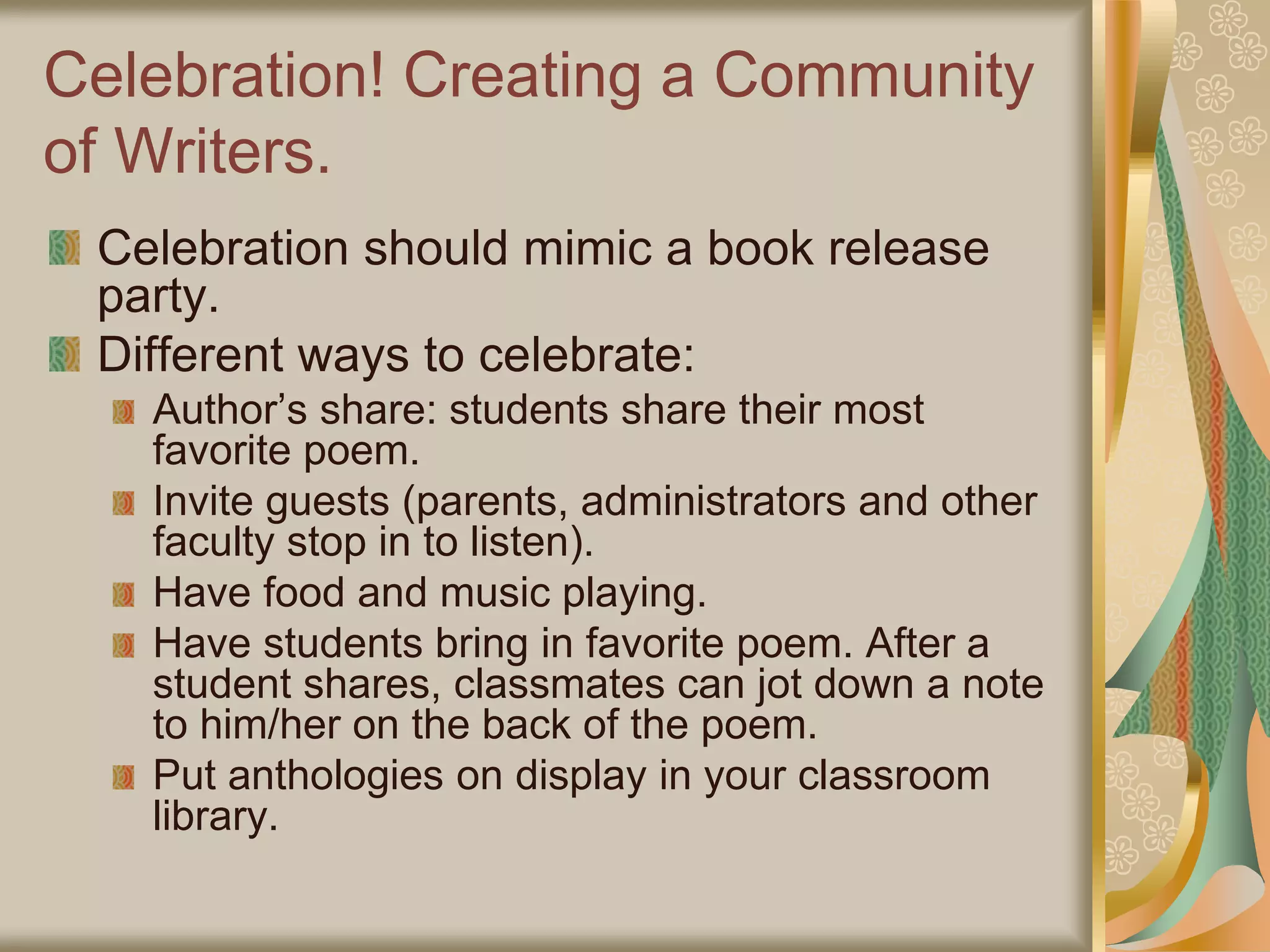 Celebration! Creating a Community
of Writers.
Celebration should mimic a book release
party.
Different ways to celebrate:
Author’s share: students share their most
favorite poem.
Invite guests (parents, administrators and other
faculty stop in to listen).
Have food and music playing.
Have students bring in favorite poem. After a
student shares, classmates can jot down a note
to him/her on the back of the poem.
Put anthologies on display in your classroom
library.
 