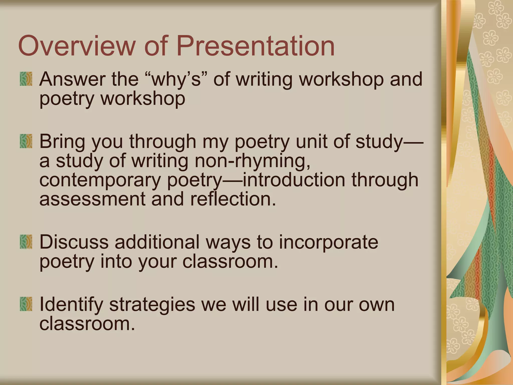 Overview of Presentation
Answer the “why’s” of writing workshop and
poetry workshop
Bring you through my poetry unit of study—
a study of writing non-rhyming,
contemporary poetry—introduction through
assessment and reflection.
Discuss additional ways to incorporate
poetry into your classroom.
Identify strategies we will use in our own
classroom.
 