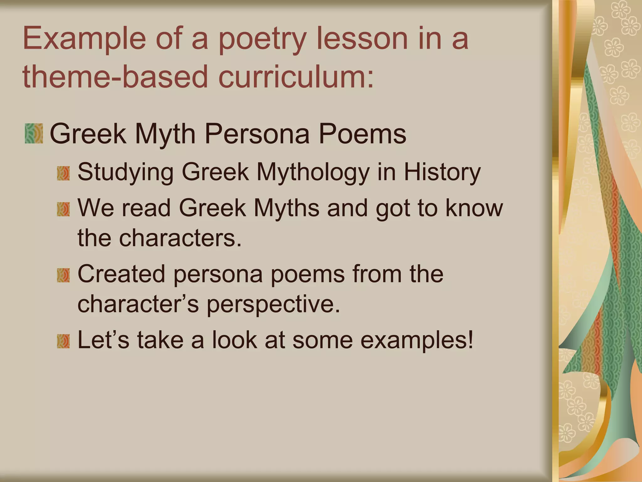 Example of a poetry lesson in a
theme-based curriculum:
Greek Myth Persona Poems
Studying Greek Mythology in History
We read Greek Myths and got to know
the characters.
Created persona poems from the
character’s perspective.
Let’s take a look at some examples!
 