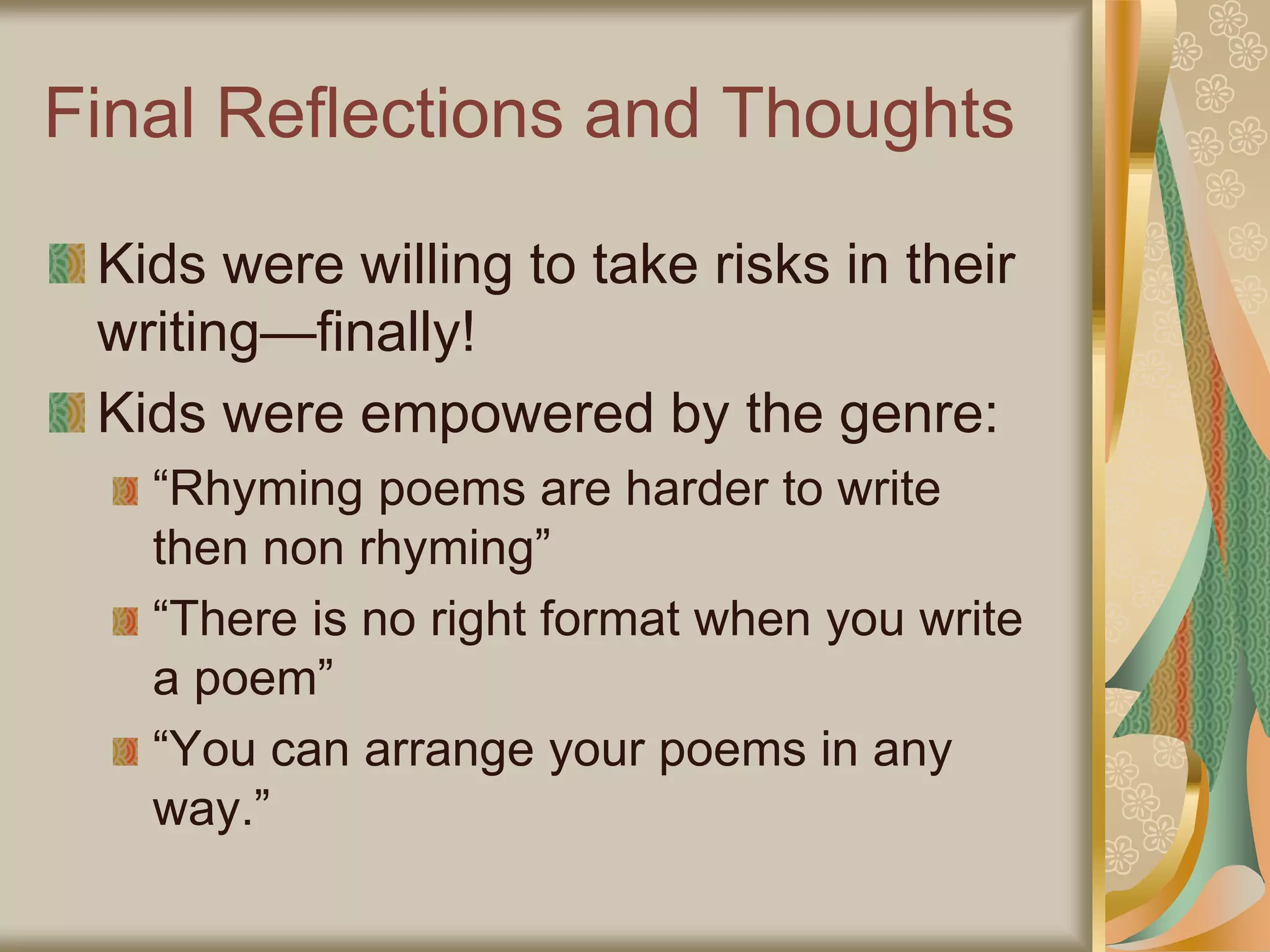 Final Reflections and Thoughts
Kids were willing to take risks in their
writing—finally!
Kids were empowered by the genre:
“Rhyming poems are harder to write
then non rhyming”
“There is no right format when you write
a poem”
“You can arrange your poems in any
way.”
 