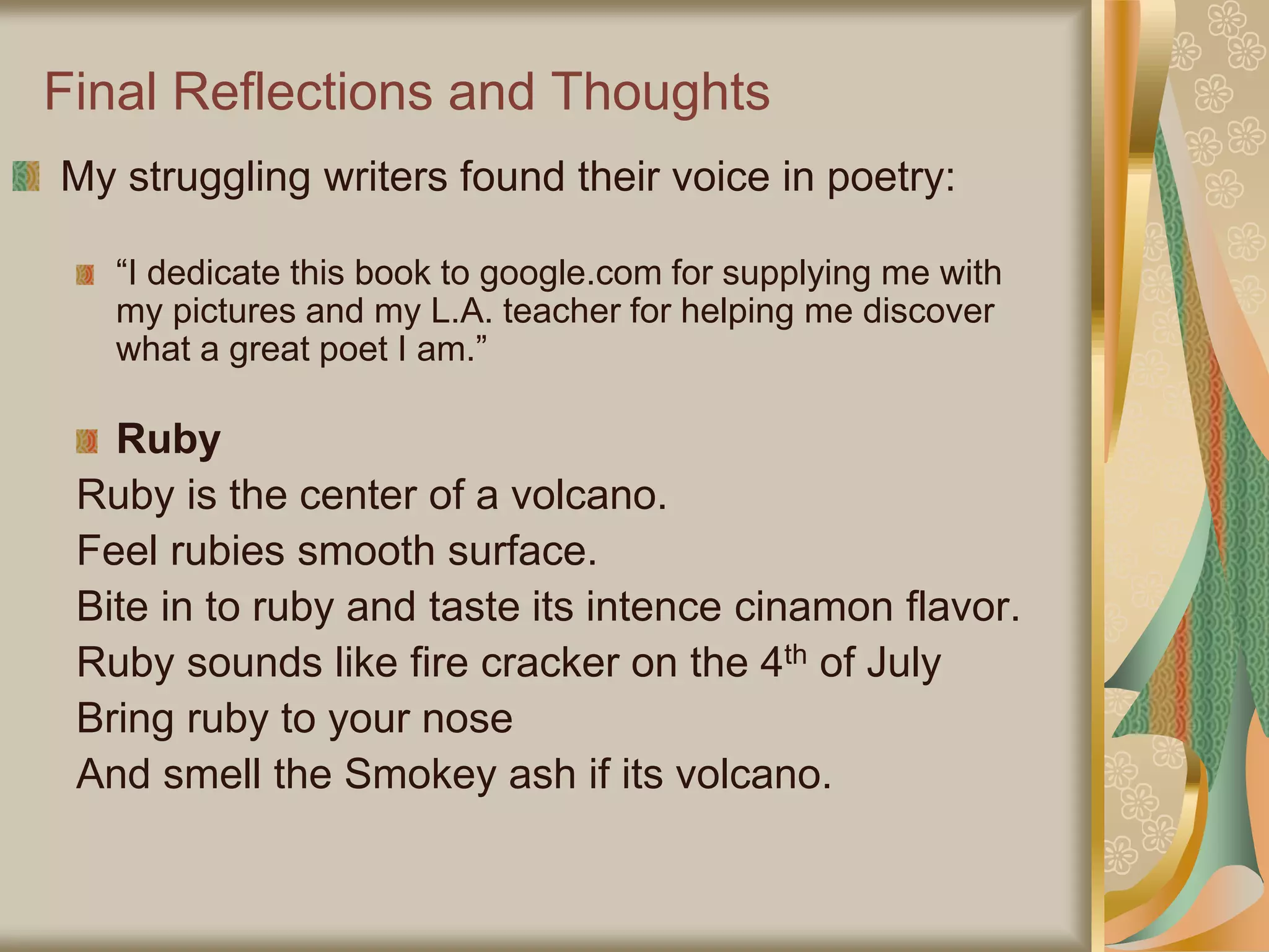 Final Reflections and Thoughts
My struggling writers found their voice in poetry:
“I dedicate this book to google.com for supplying me with
my pictures and my L.A. teacher for helping me discover
what a great poet I am.”
Ruby
Ruby is the center of a volcano.
Feel rubies smooth surface.
Bite in to ruby and taste its intence cinamon flavor.
Ruby sounds like fire cracker on the 4th of July
Bring ruby to your nose
And smell the Smokey ash if its volcano.
 