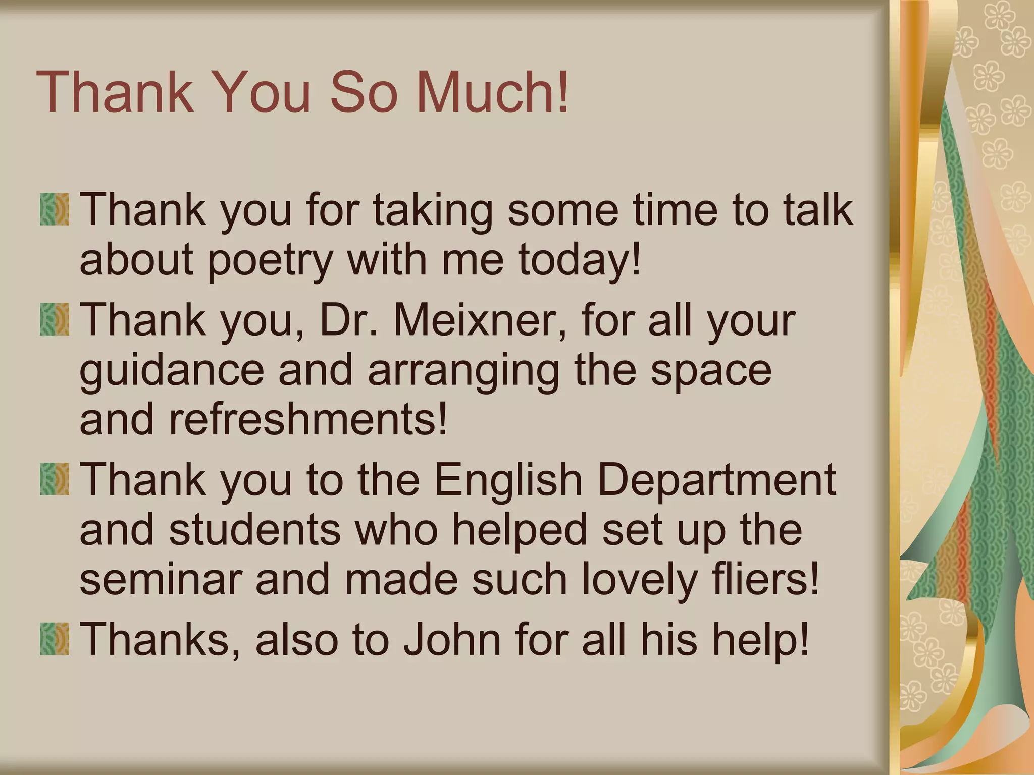 Thank You So Much!
Thank you for taking some time to talk
about poetry with me today!
Thank you, Dr. Meixner, for all your
guidance and arranging the space
and refreshments!
Thank you to the English Department
and students who helped set up the
seminar and made such lovely fliers!
Thanks, also to John for all his help!
 