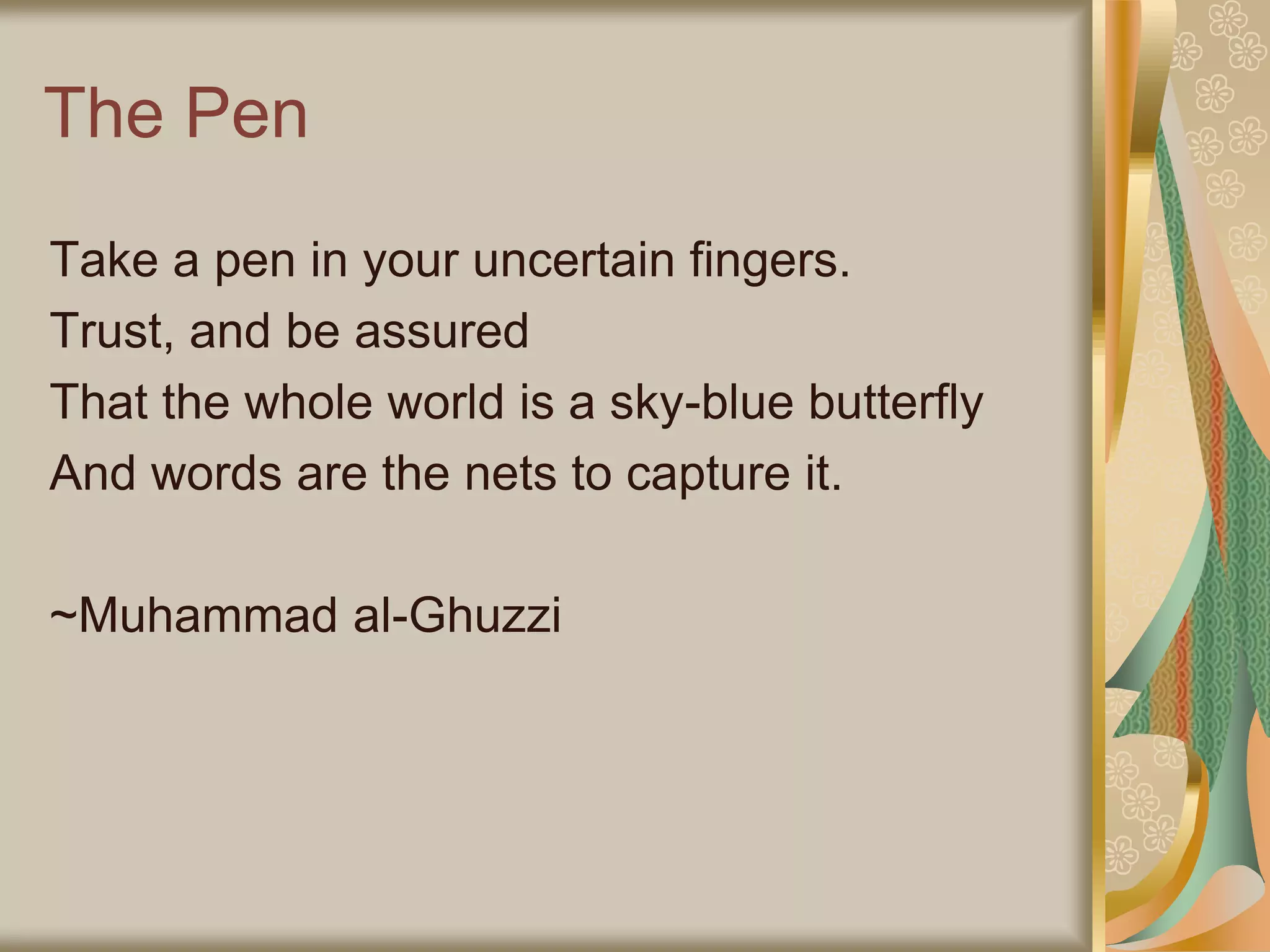 The Pen
Take a pen in your uncertain fingers.
Trust, and be assured
That the whole world is a sky-blue butterfly
And words are the nets to capture it.
~Muhammad al-Ghuzzi
 