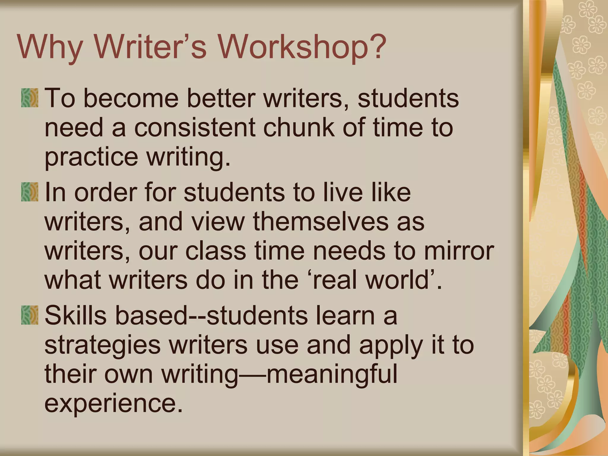Why Writer’s Workshop?
To become better writers, students
need a consistent chunk of time to
practice writing.
In order for students to live like
writers, and view themselves as
writers, our class time needs to mirror
what writers do in the ‘real world’.
Skills based--students learn a
strategies writers use and apply it to
their own writing—meaningful
experience.
 
