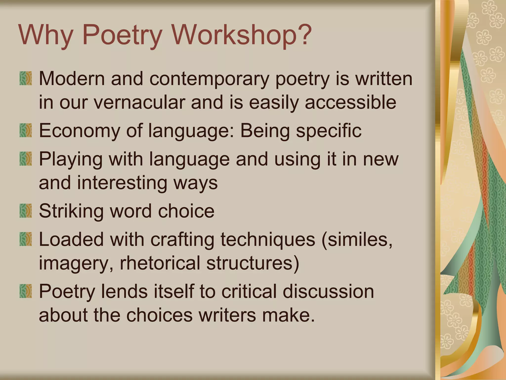 Why Poetry Workshop?
Modern and contemporary poetry is written
in our vernacular and is easily accessible
Economy of language: Being specific
Playing with language and using it in new
and interesting ways
Striking word choice
Loaded with crafting techniques (similes,
imagery, rhetorical structures)
Poetry lends itself to critical discussion
about the choices writers make.
 