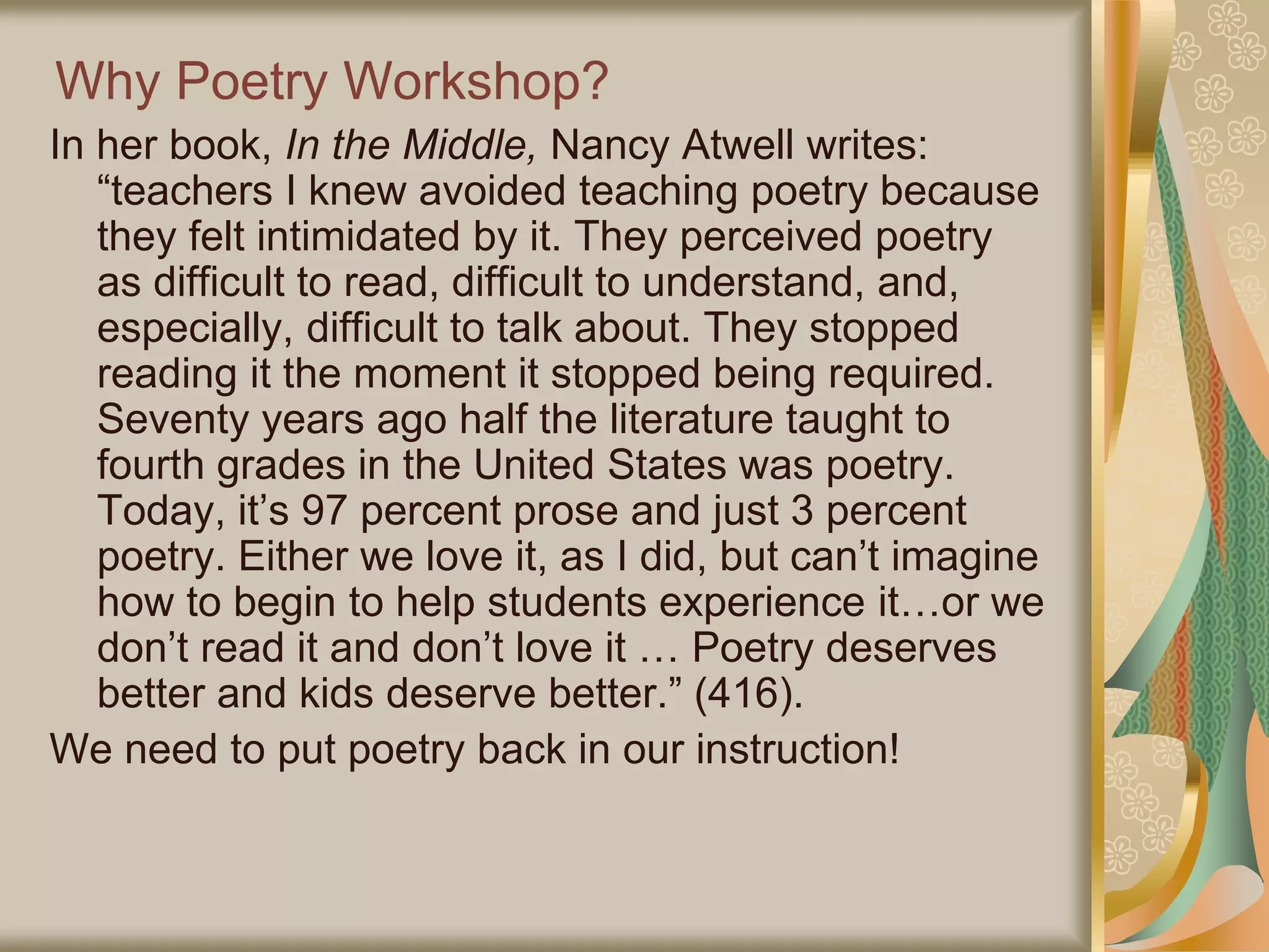 Why Poetry Workshop?
In her book, In the Middle, Nancy Atwell writes:
“teachers I knew avoided teaching poetry because
they felt intimidated by it. They perceived poetry
as difficult to read, difficult to understand, and,
especially, difficult to talk about. They stopped
reading it the moment it stopped being required.
Seventy years ago half the literature taught to
fourth grades in the United States was poetry.
Today, it’s 97 percent prose and just 3 percent
poetry. Either we love it, as I did, but can’t imagine
how to begin to help students experience it…or we
don’t read it and don’t love it … Poetry deserves
better and kids deserve better.” (416).
We need to put poetry back in our instruction!
 