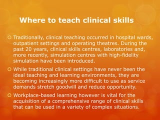 Where to teach clinical skills
 Traditionally, clinical teaching occurred in hospital wards,
outpatient settings and operating theatres. During the
past 20 years, clinical skills centres, laboratories and,
more recently, simulation centres with high-fidelity
simulation have been introduced.
 While traditional clinical settings have never been the
ideal teaching and learning environments, they are
becoming increasingly more difficult to use as service
demands stretch goodwill and reduce opportunity.
 Workplace-based learning however is vital for the
acquisition of a comprehensive range of clinical skills
that can be used in a variety of complex situations.
 