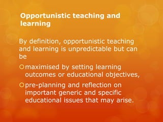 Opportunistic teaching and
learning
By definition, opportunistic teaching
and learning is unpredictable but can
be
maximised by setting learning
outcomes or educational objectives,
pre-planning and reflection on
important generic and specific
educational issues that may arise.
 