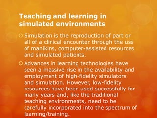 Teaching and learning in
simulated environments
 Simulation is the reproduction of part or
all of a clinical encounter through the use
of manikins, computer-assisted resources
and simulated patients.
 Advances in learning technologies have
seen a massive rise in the availability and
employment of high-fidelity simulators
and simulation. However, low-fidelity
resources have been used successfully for
many years and, like the traditional
teaching environments, need to be
carefully incorporated into the spectrum of
learning/training.
 