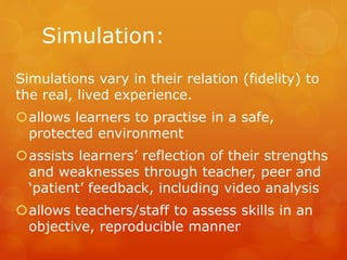 Simulation:
Simulations vary in their relation (fidelity) to
the real, lived experience.
allows learners to practise in a safe,
protected environment
assists learners’ reflection of their strengths
and weaknesses through teacher, peer and
‘patient’ feedback, including video analysis
allows teachers/staff to assess skills in an
objective, reproducible manner
 