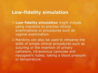 Low-fidelity simulation
 Low-fidelity simulation might include
using manikins to practise clinical
examinations or procedures such as
vaginal examination.
 Manikins can also be used to rehearse the
skills of simple clinical procedures such as
suturing or the insertion of urinary
catheters, intravenous cannulae and
nasogastric tubes, taking a blood pressure
or temperature.
 