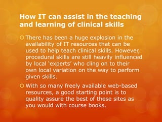 How IT can assist in the teaching
and learning of clinical skills
 There has been a huge explosion in the
availability of IT resources that can be
used to help teach clinical skills. However,
procedural skills are still heavily influenced
by local ‘experts’ who cling on to their
own local variation on the way to perform
given skills.
 With so many freely available web-based
resources, a good starting point is to
quality assure the best of these sites as
you would with course books.
 