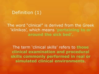 Definition (1)
The word “clinical” is derived from the Greek
‘klinikos’, which means ‘pertaining to or
around the sick bed’.
The term ‘clinical skills’ refers to those
clinical examination and procedural
skills commonly performed in real or
simulated clinical environments.
 