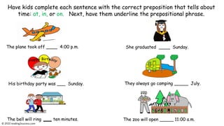 The plane took off ____ 4:00 p.m.
His birthday party was ___ Sunday.
The bell will ring ten minutes.
Have kids complete each sentence with the correct preposition that tells about
time: at, in, or on. Next, have them underline the prepositional phrase.
They always go camping _____ July.
The zoo will open _____ 11:00 a.m.
She graduated ____ Sunday.
© reading2success.com
 