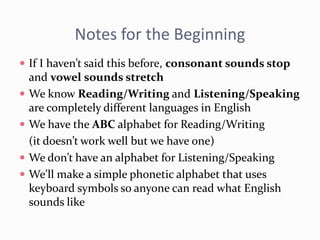 Notes for the Beginning
 If I haven’t said this before, consonant sounds stop
and vowel sounds stretch
 We know Reading/Writing and Listening/Speaking
are completely different languages in English
 We have the ABC alphabet for Reading/Writing
(it doesn’t work well but we have one)
 We don’t have an alphabet for Listening/Speaking
 We’ll make a simple phonetic alphabet that uses
keyboard symbols so anyone can read what English
sounds like
 