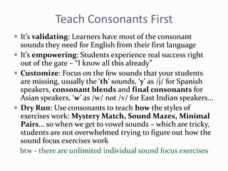 Teach Consonants First
 It’s validating: Learners have most of the consonant
sounds they need for English from their first language
 It’s empowering: Students experience real success right
out of the gate – “I know all this already”
 Customize: Focus on the few sounds that your students
are missing, usually the ‘th’ sounds, ‘y’ as /j/ for Spanish
speakers, consonant blends and final consonants for
Asian speakers, ‘w’ as /w/ not /v/ for East Indian speakers...
 Dry Run: Use consonants to teach how the styles of
exercises work: Mystery Match, Sound Mazes, Minimal
Pairs... so when we get to vowel sounds – which are tricky,
students are not overwhelmed trying to figure out how the
sound focus exercises work
btw - there are unlimited individual sound focus exercises
 