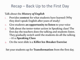 Recap – Back Up to the First Day
Talk about the History of English
1. Provides context for what students have learned (Why
they don’t speak English after years of study)
2. Give students an opportunity to listen to your voice
3. Talk about the teeter-totter action in Speaking class! The
first day the teachers does the talking and students listen.
They gradually switch until the students do all the talking
– it’s a Speaking Class
4. On the next slide is a Killer Ice-Breaker Exercise
Set your students up for Transformation from the first day.
 