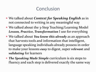 Conclusion
 We talked about Context for Speaking English as in
not connected to writing in any meaningful way
 We talked about the 3-Step Teaching/Learning Model
Lesson, Practice, Transformation I use for everything
 We talked about You know this already as an approach
that harvests tools and information that intelligent,
language speaking individuals already possess in order
to make your lessons easy to digest, super relevant and
validating for learners
 The Speaking Made Simple curriculum is six steps to
fluency and each step is delivered exactly the same way
 