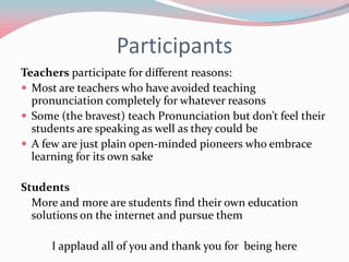 Participants
Teachers participate for different reasons:
 Most are teachers who have avoided teaching
pronunciation completely for whatever reasons
 Some (the bravest) teach Pronunciation but don’t feel their
students are speaking as well as they could be
 A few are just plain open-minded pioneers who embrace
learning for its own sake
Students
More and more are students find their own education
solutions on the internet and pursue them
I applaud all of you and thank you for being here
 