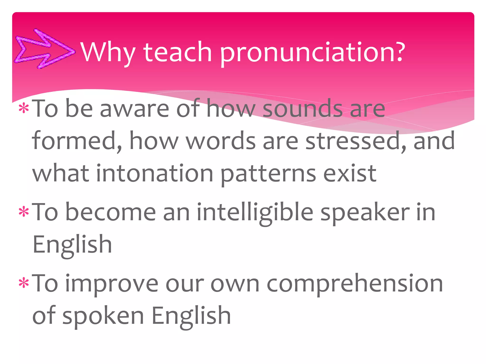 To be aware of how sounds are
formed, how words are stressed, and
what intonation patterns exist
To become an intelligible speaker in
English
To improve our own comprehension
of spoken English
Why teach pronunciation?
 
