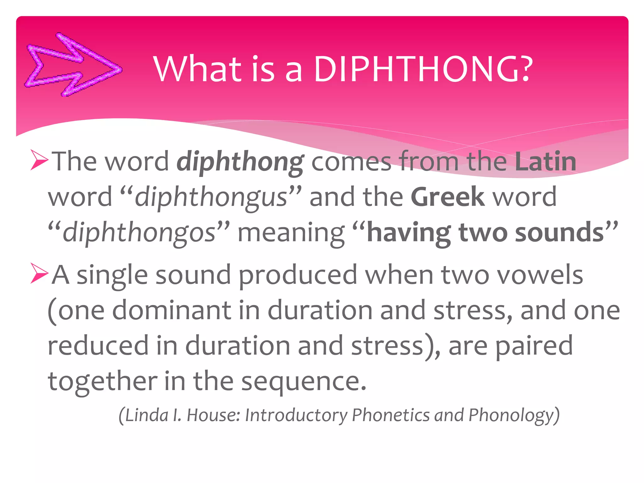 The word diphthong comes from the Latin
word “diphthongus” and the Greek word
“diphthongos” meaning “having two sounds”
A single sound produced when two vowels
(one dominant in duration and stress, and one
reduced in duration and stress), are paired
together in the sequence.
(Linda I. House: Introductory Phonetics and Phonology)
What is a DIPHTHONG?
 
