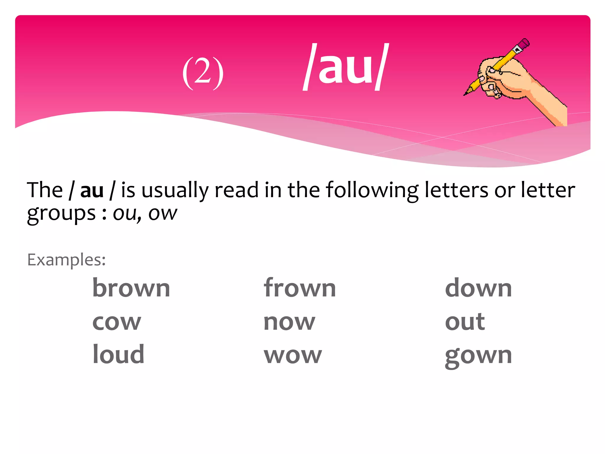The / au / is usually read in the following letters or letter
groups : ou, ow
Examples:
brown frown down
cow now out
loud wow gown
(2) /au/
 