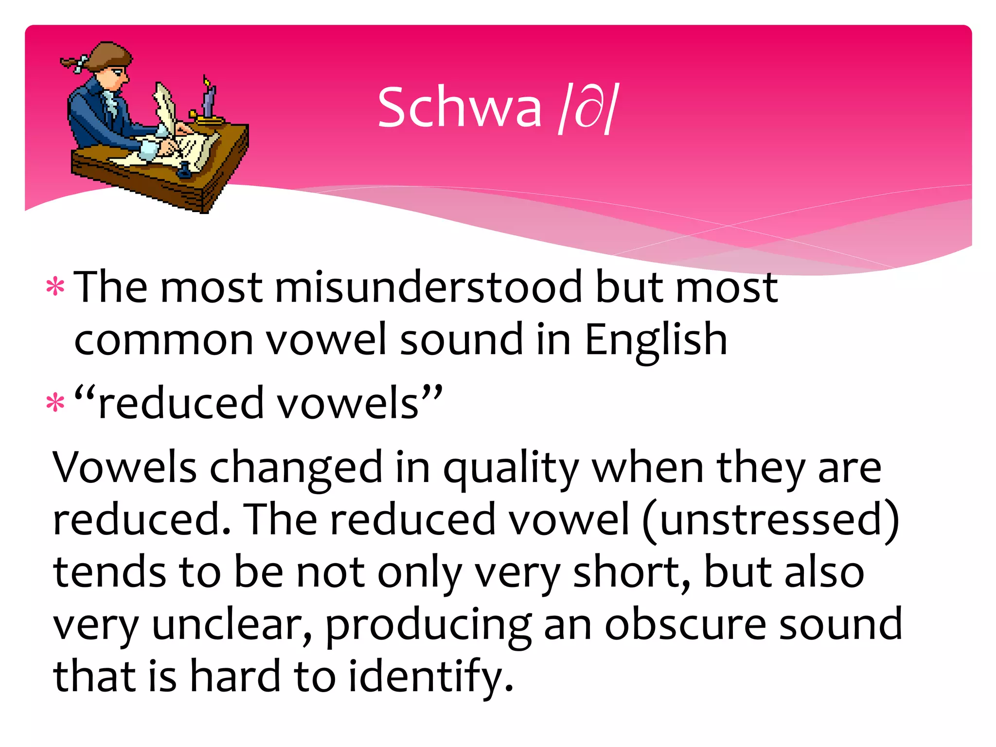 The most misunderstood but most
common vowel sound in English
“reduced vowels”
Vowels changed in quality when they are
reduced. The reduced vowel (unstressed)
tends to be not only very short, but also
very unclear, producing an obscure sound
that is hard to identify.
Schwa /∂/
 