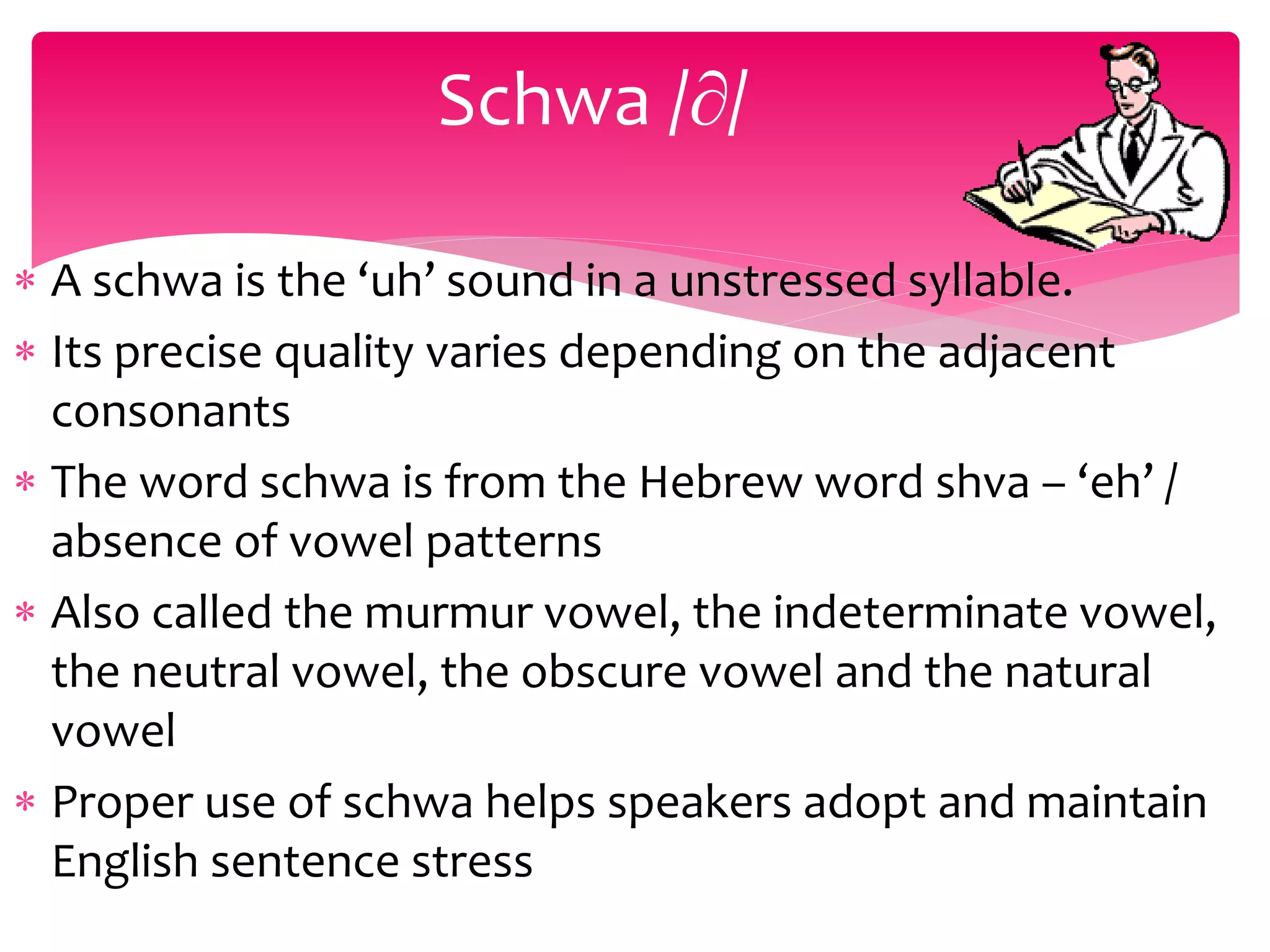  A schwa is the ‘uh’ sound in a unstressed syllable.
 Its precise quality varies depending on the adjacent
consonants
 The word schwa is from the Hebrew word shva – ‘eh’ /
absence of vowel patterns
 Also called the murmur vowel, the indeterminate vowel,
the neutral vowel, the obscure vowel and the natural
vowel
 Proper use of schwa helps speakers adopt and maintain
English sentence stress
Schwa /∂/
 