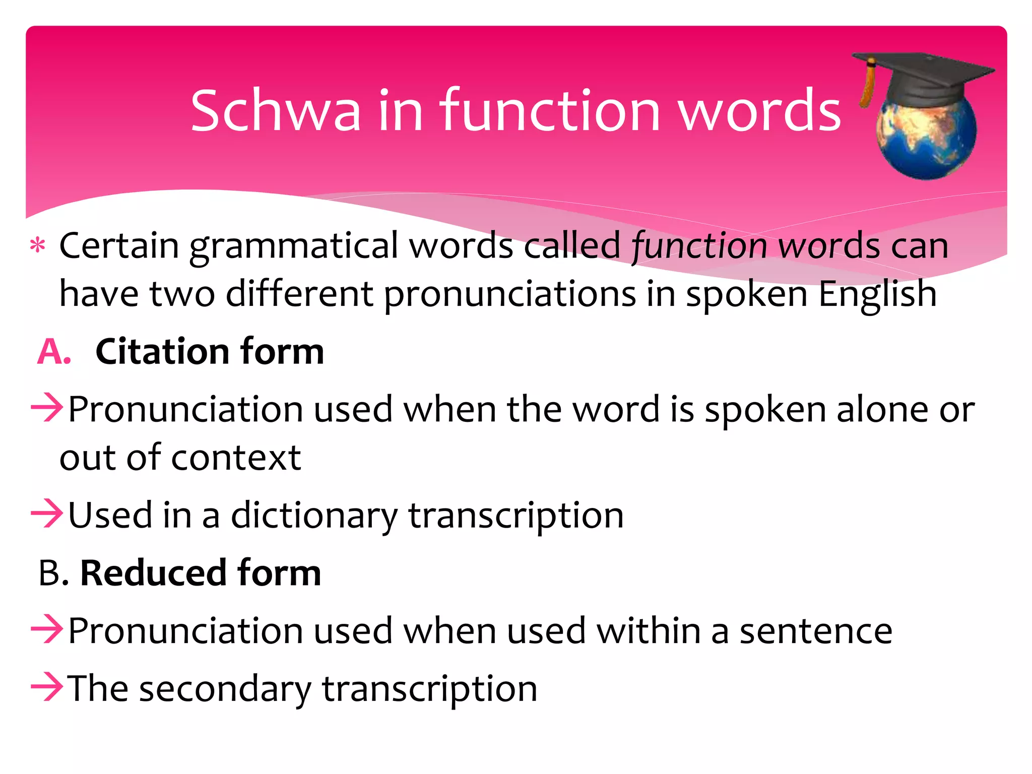  Certain grammatical words called function words can
have two different pronunciations in spoken English
A. Citation form
Pronunciation used when the word is spoken alone or
out of context
Used in a dictionary transcription
B. Reduced form
Pronunciation used when used within a sentence
The secondary transcription
Schwa in function words
 