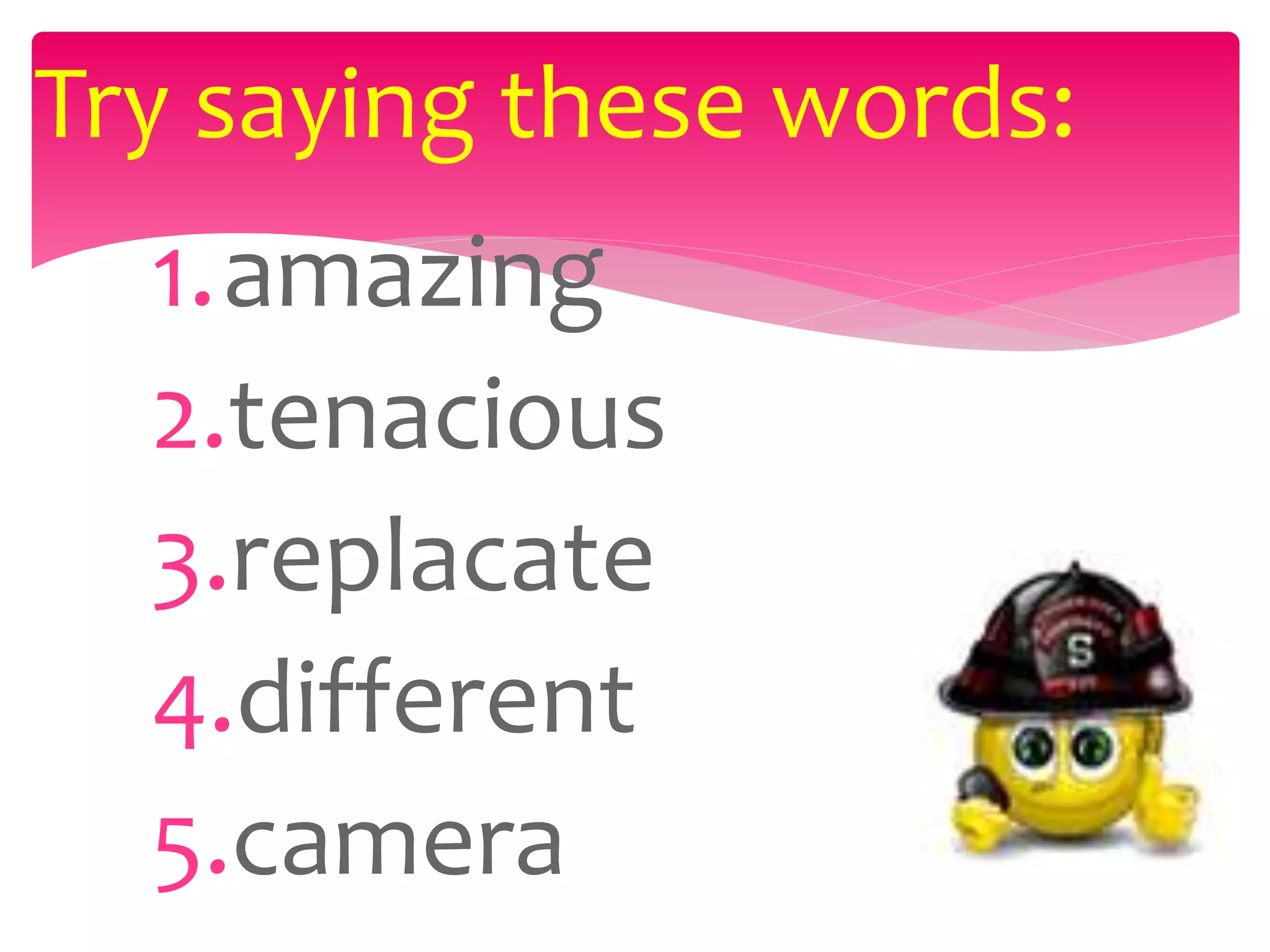 1.amazing
2.tenacious
3.replacate
4.different
5.camera
Try saying these words:
 