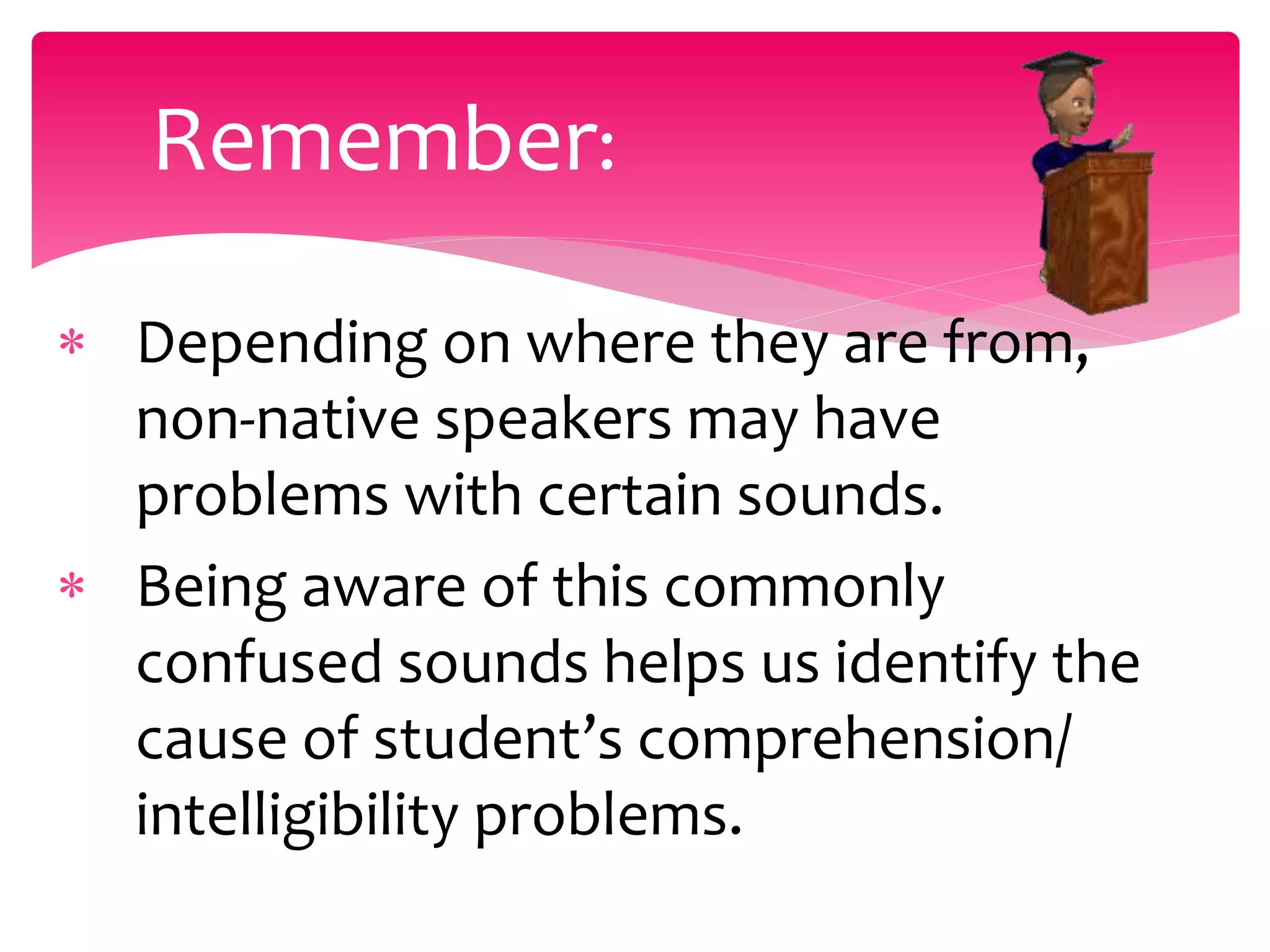  Depending on where they are from,
non-native speakers may have
problems with certain sounds.
 Being aware of this commonly
confused sounds helps us identify the
cause of student’s comprehension/
intelligibility problems.
Remember:
 