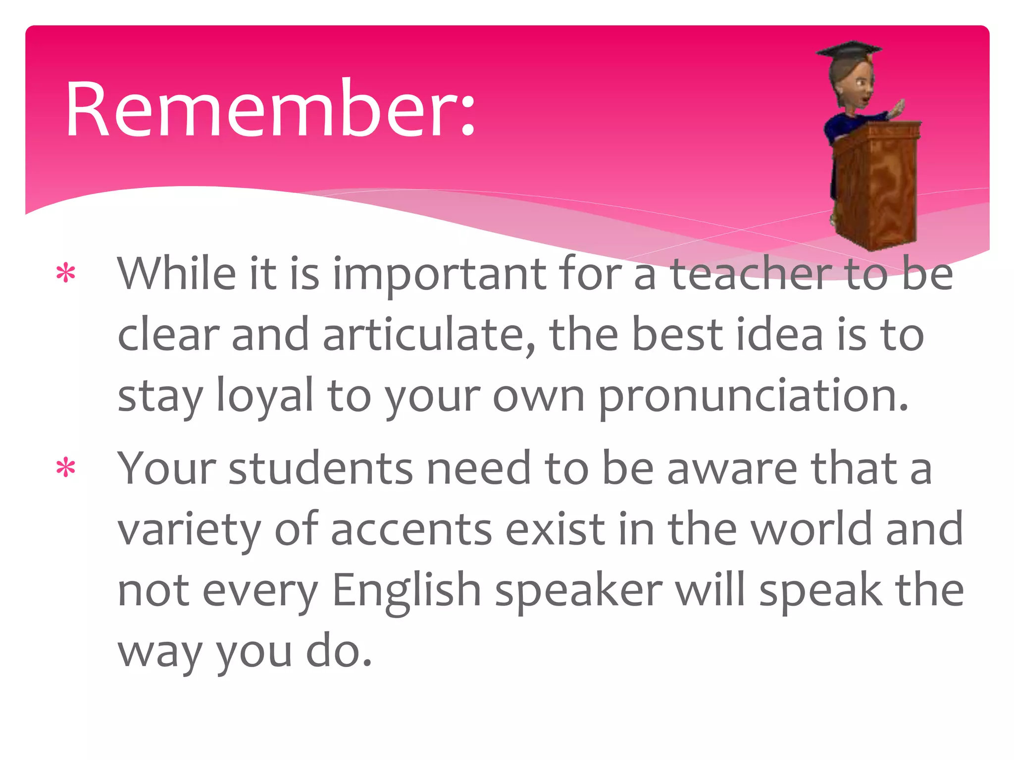  While it is important for a teacher to be
clear and articulate, the best idea is to
stay loyal to your own pronunciation.
 Your students need to be aware that a
variety of accents exist in the world and
not every English speaker will speak the
way you do.
Remember:
 