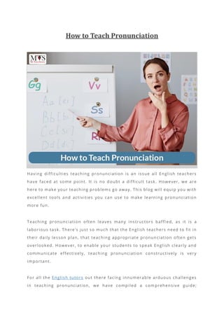 How to Teach Pronunciation
Having difficulties teaching pronunciation is an issue all English teachers
have faced at some point. It is no doubt a difficult task. However, we are
here to make your teaching problems go away. This blog will equip you with
excellent tools and activities you can use to make learning pronunciation
more fun.
Teaching pronunciation often leaves many instructors baffl ed, as it is a
laborious task. There’s just so much that the English teachers need to fit in
their daily lesson plan, that teaching appropriate pronunciation often gets
overlooked. However, to enable your students to speak English clearly and
communicate effectively, teaching pronunciation constructively is very
important.
For all the English tutors out there facing innumerable arduous challenges
in teaching pronunciation, we have compiled a com prehensive guide;
 