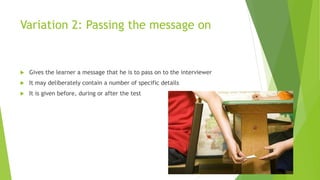 Variation 2: Passing the message on
 Gives the learner a message that he is to pass on to the interviewer
 It may deliberately contain a number of specific details
 It is given before, during or after the test
 