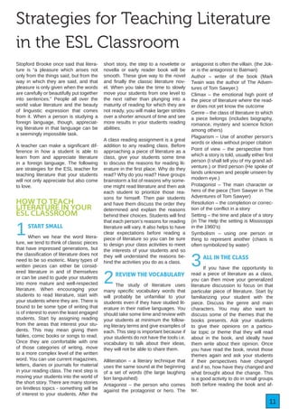 11
Strategies for Teaching Literature
in the ESL Classroom
Stopford Brooke once said that litera-
ture is “a pleasure which arises not
only from the things said, but from the
way in which they are said, and that
pleasure is only given when the words
are carefully or beautifully put together
into sentences.” People all over the
world value literature and the beauty
of linguistic expression that comes
from it. When a person is studying a
foreign language, though, appreciat-
ing literature in that language can be
a seemingly impossible task.
A teacher can make a significant dif-
ference in how a student is able to
learn from and appreciate literature
in a foreign language. The following
are strategies for the ESL teacher for
teaching literature that your students
will not only appreciate but also come
to love.
HOW TO TEACH
LITERATURE IN YOUR
ESL CLASSROOM
1START SMALL
When we hear the word litera-
ture, we tend to think of classic pieces
that have impressed generations, but
the classification of literature does not
need to be so esoteric. Many types of
written pieces can either be consid-
ered literature in and of themselves
or can be used to guide your students
into more mature and well-respected
literature. When encouraging your
students to read literature, start with
your students where they are. There is
bound to be some type of writing that
is of interest to even the least engaged
students. Start by assigning reading
from the areas that interest your stu-
dents. This may mean giving them
fables, comic books or songs to read.
Once they are comfortable with one
of those categories of writing, move
to a more complex level of the written
word. You can use current magazines,
letters, diaries or journals for material
in your reading class. The next step is
moving your students into the world of
the short story. There are many stories
on limitless topics - something will be
of interest to your students. After the
short story, the step to a novelette or
novella or early reader book will be
smooth. These give way to the novel
and finally the classic literature nov-
el. When you take the time to slowly
move your students from one level to
the next rather than plunging into a
maturity of reading for which they are
not ready, you will make larger strides
over a shorter amount of time and see
more results in your students reading
abilities.
A class reading assignment is a great
addition to any reading class. Before
approaching a piece of literature as a
class, give your students some time
to discuss the reasons for reading lit-
erature in the first place. Why do they
read? Why do you read? Have groups
brainstorm a list of reasons why some-
one might read literature and then ask
each student to prioritize those rea-
sons for himself. Then pair students
and have them discuss the order they
determined and explain the reasons
behind their choices. Students will find
that each person’s reasons for reading
literature will vary. It also helps to have
clear expectations before reading a
piece of literature so you can be sure
to design your class activities to meet
the interests of your students and so
they will understand the reasons be-
hind the activities you do as a class.
2REVIEW THE VOCABULARY
The study of literature uses
many specific vocabulary words that
will probably be unfamiliar to your
students even if they have studied lit-
erature in their native languages. You
should take some time and review with
your students at minimum the follow-
ing literary terms and give examples of
each. This step is important because if
your students do not have the tools i.e.
vocabulary to talk about their ideas,
they will not be able to share them.
Alliteration – a literary technique that
uses the same sound at the beginning
of a set of words (the large laughing
lion languished)
Antagonist – the person who comes
against the protagonist or hero. The
antagonist is often the villain. (the Jok-
er is the antagonist to Batman)
Author – writer of the book (Mark
Twain was the author of The Adven-
tures of Tom Sawyer.)
Climax – the emotional high point of
the piece of literature where the read-
er does not yet know the outcome
Genre – the class of literature to which
a piece belongs (includes biography,
romance, mystery and science fiction
among others)
Plagiarism – Use of another person’s
words or ideas without proper citation
Point of view – the perspective from
which a story is told, usually either first
person (I shall tell you of my grand ad-
venture.) or third person (He spoke of
lands unknown and people unseen by
modern eye.)
Protagonist – The main character or
hero of the piece (Tom Sawyer in The
Adventures of Tom Sawyer)
Resolution – the completion or correc-
tion of the conflict in a story
Setting – the time and place of a story
(in The Help the setting is Mississippi
in the 1960’s)
Symbolism – using one person or
thing to represent another (chaos is
often symbolized by water)
3ALL IN THE CLASS
If you have the opportunity to
read a piece of literature as a class,
you can then move your generalized
literature discussion to focus on that
particular piece of literature. Start by
familiarizing your student with the
piece. Discuss the genre and main
characters. You may also want to
discuss some of the themes that the
books presents. Ask your students
to give their opinions on a particu-
lar topic or theme that they will read
about in the book, and ideally have
them write about their opinion. Once
you have read the book, revisit those
themes again and ask your students
if their perspectives have changed
and if so, how have they changed and
what brought about the change. This
is a good activity to do in small groups
both before reading the book and af-
ter.
 