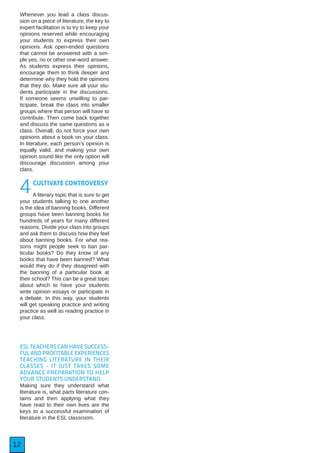 12
Whenever you lead a class discus-
sion on a piece of literature, the key to
expert facilitation is to try to keep your
opinions reserved while encouraging
your students to express their own
opinions. Ask open-ended questions
that cannot be answered with a sim-
ple yes, no or other one-word answer.
As students express their opinions,
encourage them to think deeper and
determine why they hold the opinions
that they do. Make sure all your stu-
dents participate in the discussions.
If someone seems unwilling to par-
ticipate, break the class into smaller
groups where that person will have to
contribute. Then come back together
and discuss the same questions as a
class. Overall, do not force your own
opinions about a book on your class.
In literature, each person’s opinion is
equally valid, and making your own
opinion sound like the only option will
discourage discussion among your
class.
4CULTIVATE CONTROVERSY
A literary topic that is sure to get
your students talking to one another
is the idea of banning books. Different
groups have been banning books for
hundreds of years for many different
reasons. Divide your class into groups
and ask them to discuss how they feel
about banning books. For what rea-
sons might people seek to ban par-
ticular books? Do they know of any
books that have been banned? What
would they do if they disagreed with
the banning of a particular book at
their school? This can be a great topic
about which to have your students
write opinion essays or participate in
a debate. In this way, your students
will get speaking practice and writing
practice as well as reading practice in
your class.
ESL TEACHERS CAN HAVE SUCCESS-
FULANDPROFITABLEEXPERIENCES
TEACHING LITERATURE IN THEIR
CLASSES - IT JUST TAKES SOME
ADVANCE PREPARATION TO HELP
YOUR STUDENTS UNDERSTAND.
Making sure they understand what
literature is, what parts literature con-
tains and then applying what they
have read to their own lives are the
keys to a successful examination of
literature in the ESL classroom.
 