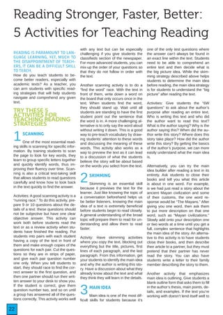 22
READING IS PARAMOUNT TO LAN-
GUAGE LEARNING, YET, MUCH TO
THE DISAPPOINTMENT OF TEACH-
ERS, IT CAN BE A DIFFICULT SKILL
TO TEACH.
How do you teach students to be-
come better readers, especially with
academic texts? As a teacher, you
can arm students with specific read-
ing strategies that will help students
navigate and comprehend any given
text.
TRY THESE 5
ACTIVITIES FOR
TEACHING READING
STRATEGIES
1SCANNING
One of the most essential read-
ing skills is scanning for specific infor-
mation. By training students to scan
the page to look for key words, they
learn to group specific letters together
and quickly identify words, thus im-
proving their fluency over time. Scan-
ning is also a critical test-taking skill
that allows students to read questions
carefully and know how to look back
in the text quickly to find the answer.
Activities: A good scanning activity is a
“running race.” To do this activity, pre-
pare 9 or 10 questions about the de-
tails of a text: these questions should
not be subjective but have one clear
objective answer. This activity can
work both before students read the
text or as a review activity when stu-
dents have finished the reading. Put
students into pairs with each student
having a copy of the text in front of
them and make enough copies of the
questions for each pair. Cut the ques-
tions so they are in strips of paper,
and give each pair question number
one only. When you tell students to
start, they should race to find the cor-
rect answer to the first question, and
then one partner should run their writ-
ten answer to your desk to show you.
If the student is correct, give them
question number two, and so on until
a group has answered all of the ques-
tions correctly. This activity works well
with any text but can be especially
challenging if you give students the
classifieds section of the newspaper.
For more advanced students, you can
mix-up the order of your questions so
that they do not follow in order with
the text.
Another scanning activity is to do a
“find the word” race. With the text in
front of them, write down a word on
the board that only occurs once in the
text. When students find the word,
they should stand up. Wait until all
students are standing to have the first
student point out the sentence that
the word is in. A more challenging al-
ternative is to only say the word aloud
without writing it down. This is a good
way to pre-teach vocabulary by draw-
ing students’ attention to these words
and discussing the meaning of these
words. This activity also works as a
way to preview the text as it can lead
to a discussion of what the students
believe the story will be about based
on the words you select from the text.
2SKIMMING
Skimming is an essential skill
because it previews the text for the
learner. Just like knowing the topic of
a conversation beforehand helps us
be better listeners, knowing the main
idea of a text is extremely beneficial
before students begin to read closely.
A general understanding of the broad
topic will prepare them to read for un-
derstanding and allow them to read
faster.
Activity: Have skimming activities
where you copy the text, blocking out
everything but the title, pictures, first
lines of each paragraph, and the last
paragraph. From this information, get
your students to identify the main idea
and why the author is writing this sto-
ry. Have a discussion about what they
already know about the text and what
they think they will learn in the details.
3MAIN IDEA
Main idea is one of the most dif-
ficult skills for students because it’s
one of the only test questions where
the answer can’t always be found in
an exact line within the text. Students
need to be able to comprehend an
entire text and then decide what is
the big picture idea. While the skim-
ming strategy described above helps
students to determine the main idea
before reading, the main idea strategy
is for students to understand the “big
picture” after reading the text.
Activities: Give students the “6W
questions” to ask about the author’s
purpose after reading an entire text.
Who is writing this text and who did
the author want to read this text?
What is the author saying? Why is the
author saying this? When did the au-
thor write this story? Where does this
story take place? How did the author
write this story? By getting the basics
of the author’s purpose, we can more
easily understand what the main idea
is.
Alternatively, you can try the main
idea builder after reading a text in its
entirety. Ask students to close their
books and tell you what this article
is about in one word. For example,
is we had just read a story about the
ancient Mayan civilization and some
of their customs, the one word re-
sponse would be “The Mayans.” After
giving you one word, then ask them
to put more description on that one
word, such as “Mayan civilizations.”
Slowly add onto your description one
or two words at a time until you get a
full, complex sentence that highlights
the main idea of the story. An alterna-
tive to this activity is to have students
close their books, and then describe
their article to a partner, but they must
pretend that their partner has never
read the story. You can also have
students write a letter to their family
member describing the story to them.
Another activity that emphasizes
main idea is outlining. Give students a
blank outline form that asks them to fill
in the author’s thesis, main points, de-
tails, and examples. If the text you’re
working with doesn’t lend itself well to
Reading Stronger, Faster, Better:
5 Activities for Teaching Reading
 