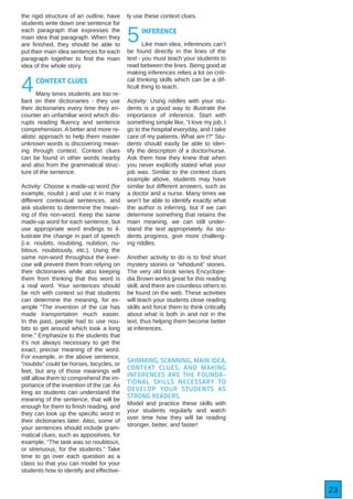 23
the rigid structure of an outline, have
students write down one sentence for
each paragraph that expresses the
main idea that paragraph. When they
are finished, they should be able to
put their main idea sentences for each
paragraph together to find the main
idea of the whole story.
4CONTEXT CLUES
Many times students are too re-
liant on their dictionaries - they use
their dictionaries every time they en-
counter an unfamiliar word which dis-
rupts reading fluency and sentence
comprehension. A better and more re-
alistic approach to help them master
unknown words is discovering mean-
ing through context. Context clues
can be found in other words nearby
and also from the grammatical struc-
ture of the sentence.
Activity: Choose a made-up word (for
example, noubit ) and use it in many
different contextual sentences, and
ask students to determine the mean-
ing of this non-word. Keep the same
made-up word for each sentence, but
use appropriate word endings to il-
lustrate the change in part of speech
(i.e. noubits, noubiting, nubition, nu-
bitous, noubitously, etc.). Using the
same non-word throughout the exer-
cise will prevent them from relying on
their dictionaries while also keeping
them from thinking that this word is
a real word. Your sentences should
be rich with context so that students
can determine the meaning, for ex-
ample “The invention of the car has
made transportation much easier.
In the past, people had to use nou-
bits to get around which took a long
time.” Emphasize to the students that
it’s not always necessary to get the
exact, precise meaning of the word.
For example, in the above sentence,
“noubits” could be horses, bicycles, or
feet, but any of those meanings will
still allow them to comprehend the im-
portance of the invention of the car. As
long as students can understand the
meaning of the sentence, that will be
enough for them to finish reading, and
they can look up the specific word in
their dictionaries later. Also, some of
your sentences should include gram-
matical clues, such as appositives, for
example, “The task was so noubitous,
or strenuous, for the students.” Take
time to go over each question as a
class so that you can model for your
students how to identify and effective-
ly use these context clues.
5INFERENCE
Like main idea, inferences can’t
be found directly in the lines of the
text - you must teach your students to
read between the lines. Being good at
making inferences relies a lot on criti-
cal thinking skills which can be a dif-
ficult thing to teach.
Activity: Using riddles with your stu-
dents is a good way to illustrate the
importance of inference. Start with
something simple like, “I love my job. I
go to the hospital everyday, and I take
care of my patients. What am I?” Stu-
dents should easily be able to iden-
tify the description of a doctor/nurse.
Ask them how they knew that when
you never explicitly stated what your
job was. Similar to the context clues
example above, students may have
similar but different answers, such as
a doctor and a nurse. Many times we
won’t be able to identify exactly what
the author is inferring, but if we can
determine something that retains the
main meaning, we can still under-
stand the text appropriately. As stu-
dents progress, give more challeng-
ing riddles.
Another activity to do is to find short
mystery stories or “whodunit” stories.
The very old book series Encyclope-
dia Brown works great for this reading
skill, and there are countless others to
be found on the web. These activities
will teach your students close reading
skills and force them to think critically
about what is both in and not in the
text, thus helping them become better
at inferences.
SKIMMING, SCANNING, MAIN IDEA,
CONTEXT CLUES, AND MAKING
INFERENCES ARE THE FOUNDA-
TIONAL SKILLS NECESSARY TO
DEVELOP YOUR STUDENTS AS
STRONG READERS.
Model and practice these skills with
your students regularly and watch
over time how they will be reading
stronger, better, and faster!
 