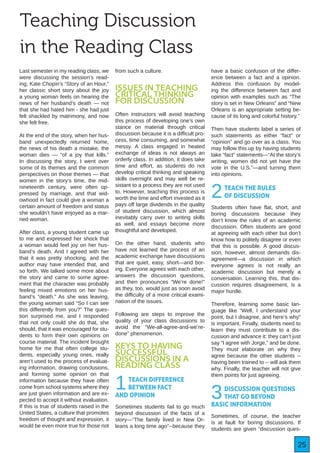 25
Teaching Discussion
in the Reading Class
Last semester in my reading class, we
were discussing the session’s read-
ing, Kate Chopin’s “Story of an Hour,”
her classic short story about the joy
a young woman feels on hearing the
news of her husband’s death — not
that she had hated him - she had just
felt shackled by matrimony, and now
she felt free.
At the end of the story, when her hus-
band unexpectedly returned home,
the news of his death a mistake, the
woman dies — “of a joy that kills.”
In discussing the story, I went over
some of its themes and the common
perspectives on those themes — that
women in the story’s time, the mid-
nineteenth century, were often op-
pressed by marriage, and that wid-
owhood in fact could give a woman a
certain amount of freedom and status
she wouldn’t have enjoyed as a mar-
ried woman.
After class, a young student came up
to me and expressed her shock that
a woman would feel joy on her hus-
band’s death. And I agreed with her
that it was pretty shocking, and the
author may have intended that, and
so forth. We talked some more about
the story and came to some agree-
ment that the character was probably
feeling mixed emotions on her hus-
band’s “death.” As she was leaving,
the young woman said “So I can see
this differently from you?” The ques-
tion surprised me, and I responded
that not only could she do that, she
should, that it was encouraged for stu-
dents to form their own opinions on
course material. The incident brought
home for me that often college stu-
dents, especially young ones, really
aren’t used to the process of evaluat-
ing information, drawing conclusions,
and forming some opinion on that
information because they have often
come from school systems where they
are just given information and are ex-
pected to accept it without evaluation.
If this is true of students raised in the
United States, a culture that promotes
freedom of thought and expression, it
would be even more true for those not
from such a culture.
ISSUES IN TEACHING
CRITICAL THINKING
FOR DISCUSSION
Often instructors will avoid teaching
this process of developing one’s own
stance on material through critical
discussion because it is a difficult pro-
cess, time consuming, and somewhat
messy. A class engaged in heated
exchange of ideas is not always an
orderly class. In addition, it does take
time and effort, as students do not
develop critical thinking and speaking
skills overnight and may well be re-
sistant to a process they are not used
to. However, teaching this process is
worth the time and effort invested as it
pays off large dividends in the quality
of student discussion, which almost
inevitably carry over to writing skills
as well, and essays become more
thoughtful and developed.
On the other hand, students who
have not learned the process of an
academic exchange have discussions
that are quiet, easy, short—and bor-
ing. Everyone agrees with each other,
answers the discussion questions,
and then pronounces “We’re done!”
as they, too, would just as soon avoid
the difficulty of a more critical exami-
nation of the issues.
Following are steps to improve the
quality of your class discussions to
avoid the “We-all-agree-and-we’re-
done” phenomenon.
KEYS TO HAVING
SUCCESSFUL
DISCUSSIONS IN A
READING CLASS
1TEACH DIFFERENCE
BETWEEN FACT
AND OPINION
Sometimes students fail to go much
beyond discussion of the facts of a
story—“The family lived in New Or-
leans a long time ago”--because they
have a basic confusion of the differ-
ence between a fact and a opinion.
Address this confusion by model-
ing the difference between fact and
opinion with examples such as “The
story is set in New Orleans” and “New
Orleans is an appropriate setting be-
cause of its long and colorful history.”
Then have students label a series of
such statements as either “fact” or
“opinion” and go over as a class. You
may follow this up by having students
take “fact” statements—“At the story’s
writing, women did not yet have the
vote in the U.S.”—and turning them
into opinions.
2TEACH THE RULES
OF DISCUSSION
Students often have flat, short, and
boring discussions because they
don’t know the rules of an academic
discussion. Often students are good
at agreeing with each other but don’t
know how to politely disagree or even
that this is possible. A good discus-
sion, however, almost demands dis-
agreement—a discussion in which
everyone agrees is not really an
academic discussion but merely a
conversation. Learning this, that dis-
cussion requires disagreement, is a
major hurdle.
Therefore, learning some basic lan-
guage like “Well, I understand your
point, but I disagree, and here’s why”
is important. Finally, students need to
learn they must contribute to a dis-
cussion and advance it: they can’t just
say “I agree with Jorge,” and be done.
They must elaborate on why they
agree because the other students --
having been trained to -- will ask them
why. Finally, the teacher will not give
them points for just agreeing.
3DISCUSSION QUESTIONS
THAT GO BEYOND
BASIC INFORMATION
Sometimes, of course, the teacher
is at fault for boring discussions. If
students are given “discussion ques-
 