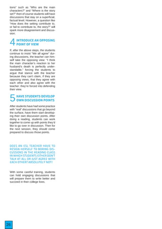 26
tions” such as “Who are the main
characters?” and “Where is the story
set?” then of course students will have
discussions that stay on a superficial,
factual level. However, a question like
“How does the setting contribute to,
or fail to contribute to, the story?” will
spark more disagreement and discus-
sion.
4INTRODUCE AN OPPOSING
POINT OF VIEW
If, after the above steps, the students
continue to insist “We all agree” dur-
ing discussions, the teacher can him-
self take the opposing view: “I think
the main character’s reaction to her
husband’s death is perfectly under-
standable,” forcing the students to
argue that stance with the teacher
because they can’t claim, if they are
opposing views, that they agree with
each other and also agree with the
teacher: they’re forced into defending
their view.
5HAVE STUDENTS DEVELOP
OWN DISCUSSION POINTS
After students have had some practice
with “real” discussions that go beyond
the surface, have them start develop-
ing their own discussion points. After
doing a reading, students can work
together to come up with points they’d
like to go over in discussion. Then for
the next session, they should come
prepared to discuss those points.
DOES AN ESL TEACHER HAVE TO
RESIGN HERSELF TO BORING DIS-
CUSSIONS IN THE READING CLASS
IN WHICH STUDENTS EITHER DON’T
TALK AT ALL OR JUST AGREE WITH
EACH OTHER? ABSOLUTELY NOT!
With some careful training, students
can hold engaging discussions that
will prepare them to write better and
succeed in their college lives.
 