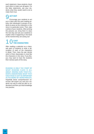28
each statement. Have students check
each other to make sure all agree. For
the false statements, ask your stu-
dents what they would need to do to
make them true.
9ACT OUT
Encourage your students to act
out in class with this post reading ac-
tivity. Ask individuals or groups of stu-
dents to pose as the characters in the
story in a particular scene. Then, take
a photo of your students. After printing
the pictures out, bring them to class
the next day and ask your students to
explain what it happening in the book
at the moment they are acting out!
10CAST
THE CHARACTERS
After reading a selection as a class,
ask pairs of students to write a de-
scription of each of the characters
in detail. Then, have the pair decide
which of their classmates is most like
the characters in the story. If you like,
you may want to have the students
then reenact parts of the story.
READING IS ONLY THE START OF
WHAT READING CLASS IS ALL
ABOUT. MAKING SURE YOUR STU-
DENTS UNDERSTAND WHAT THEY
HAVE READ IS JUST AS IMPORTANT
AS THE WORD-BY-WORD PROCESS.
Hopefully these comprehension ex-
ercises will inspire you and your stu-
dents not only to read but also to un-
derstand and then put that knowledge
into practice.
 