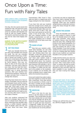 30
Once Upon a Time:
Fun with Fairy Tales
ONCE UPON A TIME, A DEDICATED
TEACHER WANTED HER STUDENTS
TO EXCEL IN ENGLISH.
One day, she met a great wizard who
needed her help. She gave him a peer
evaluation and in return, he shared
some fun activities with fairytales she
could do with her English students.
The teacher used these activities, and
she and her class lived happily ever
after.
HAVE FUN WITH FAIRY
TALES IN YOUR ESL
CLASSROOM
1SET THE STAGE
Start your fairytale themed les-
son with a few fairytales from around
the world. You can use examples
from the brothers Grimm (e.g. Cinder-
ella or Hansel and Gretel) or some-
thing more contemporary like Misoso:
Once Upon a Time Tales from Africa
by Verna Aadema. Give your stu-
dents an idea of the story’s plot and
characters, and then read it aloud to
your class. See how high their listen-
ing comprehension was with a short
true/false quiz or group discussion
questions. After your students have
answered the questions, read the sto-
ry again and give them a chance to
change their answers.
Once they have heard one or two ex-
amples of fairytales, discuss what the
word fairytale means and the charac-
teristics of a typical fairytale. Most will
begin with “Once upon a time” and
end with “and they lived happily ever
after.” Other qualities you should look
for include that they are made up sto-
ries and they often teach a lesson to
the reader or listener.
After your students understand the
basics of a fairytale, take the discus-
sion to a deeper level. Help your stu-
dents understand that fairytales often
portray a conflict between opposite
types of people: good and evil, rich
and poor, clever and mean. Other
characteristics often found in fairy-
tales are help in a magical way and a
happy ending for the main character.
If you have time and your students
have the courage to do it, break your
class into groups and give each group
a well-known fairytale. Allow your stu-
dents some time to plan a skit, and
then have each group act out the fai-
rytale in front of the class. This will
give your students practice in their
reading comprehension as well as
their public speaking not to mention
giving the rest of the class some free
entertainment.
2MAKE A PLAN
Now that your students under-
stand what fairytales are and what
elements they usually contain, have
them start thinking about their own
fairytales. If they were going to write
an original fairytale, what would they
say? Have each student create a
story plan which outlines what his or
her tale will be about. Your students
should decide on good characters and
bad characters that will play a role in
the story. They should then determine
the problem or conflict and the solu-
tion to the problem or the resolution.
If your students are not familiar with
these vocabulary terms, explain them
before the brainstorming session.
Once each student has a plan in place,
pair them together to review the plans
with a classmate. If the other person
has any questions or thinks a part of
the story is unclear, let your students
revise their plans before they sit down
to write the whole story out.
3WRITE ON
Now is the time for your stu-
dents to use their plans to write their
fairytales. They should follow the plan
they have already laid out and make
sure that the fairytale has all the ele-
ments of this type of story. Have them
check for good and bad characters,
a beginning, middle and end, magi-
cal help and a lesson for the reader. If
your students are not at the proficien-
cy that they can write an original tale,
have them retell a fairytale that they
know, perhaps one from their native
language. Either way, your students
will get practice writing and communi-
cating their ideas through the written
word.
4SHARE THE LESSON
Once the fairytales are written,
give each student a chance to read
his or her fairytale aloud to the class.
After each presenter, have groups
of students discuss what they liked
about the story. Also, challenge them
to look for the typical ingredients of a
fairytale. Then have the groups com-
pare and contrast the story to well-
known fairytales. If you have younger
students in your school, you may want
to set up a reading date with another
class so your students can read their
fairytales to the younger students.
Finally, bind the stories your class has
written into a large volume (you can
use a three ring binder) with a fanci-
ful cover. Title it “Once Upon an ESL
Class” or another title that you prefer.
Give each student the opportunity to
illustrate his story and then make the
book available to your students so
they can read it during free reading
time.
YOU DO NOT HAVE TO BE YOUNG
TO ENJOY FAIRYTALES. NO MATTER
WHAT AGE YOUR STUDENTS ARE,
YOU CAN HAVE FUN WHILE PRAC-
TICING LISTENING, SPEAKING,
READING AND WRITING SKILLS ALL
WITH LESSONS BASED ON FAIRY-
TALES AS YOUR STUDETNS LOOK AT
SOME WELL-KNOWN STORIES AND
THEN WRITE AND SHARE THEIR
OWN.
Perhaps you will find that your class,
too, will find a happily ever after!
 