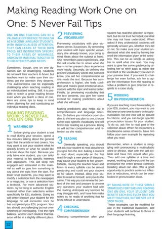 32
Making Reading Work One on
One: 5 Never Fail Tips
ONE ON ONE TEACHING CAN BE A
VALUABLE EXPERIENCE TO ENGLISH
AS A SECOND LANGUAGE STUDENTS.
WITH INDIVIDUALIZED ATTENTION,
THEY CAN LEARN AT THEIR OWN
PACES, GET INSTRUCTION SPECIFIC
TO THEIR AREAS OF WEAKNESS,
AND COVER MATERIAL TARGETED TO
THEIR INTERESTS AND NEEDS.
Sometimes, though, one on one dy-
namics can be challenging. Students
do not want their teachers to hover, but
teachers want to make sure their stu-
dents get the attention they deserve.
This awkwardness can be especially
challenging when teaching reading in
an individualized setting. Still, it is pos-
sible to teach a great reading lesson
even when you teach a class of one.
Here are some tips to keep in mind
when planning for and conducting an
individual reading class.
MAKING READING
WORK: 5 NEVER FAIL
ONE ON ONE TIPS
1WARMING UP
Before giving your student a text
to read during your session, spend a
few minutes talking about the general
topic that the article or text covers. You
may want to ask your student what he
already knows or what he would like
to know about the topic. Because you
only have one student, you can tailor
your material to his specific interests
and aspirations. This will keep him
engaged and interested in the mate-
rial as well as give him something to
say about the topic from the start. For
lower level students, you may want to
modify a selection from the newspaper
or a magazine, or use a selection from
a textbook. For more advanced stu-
dents, try to bring in authentic English
material rather than selections written
specifically for ESL students. Doing so
will better prepare your student for the
language he will encounter once he
has completed your ESL program. Your
text should be challenging but not over-
whelming or intimidating. Find the right
balance, and for each student that bal-
ance will be in a slightly different place.
2PREVIEWING
VOCABULARY
Previewing vocabulary with your stu-
dents serves 3 purposes. By reminding
your student with topic specific vocab-
ulary she already knows, you bring to
mind ideas about the subject at hand.
She remembers past experiences, and
this will enable her to retain what she
learns in her present class experience
more easily. Secondly, by defining the
preview vocabulary words she does not
know, you aid her comprehension as
she reads the text. Because her com-
prehension is higher, she feels confi-
dent and makes good emotional asso-
ciations with the topic and learns better.
Finally, by previewing vocabulary that
the text presents, you give her some
context for making predictions about
what she will read.
Making predictions also helps aid in
comprehension and language reten-
tion. So before you introduce your stu-
dent to the text you plan to use, choose
some topic specific vocabulary she will
find in her reading as a preview. Doing
so will aid her comprehension and re-
tention as she reads.
3READING
Generally speaking, you should
not ask your student to read aloud once
you give him the text. Asking a student
to read aloud, especially on the first
read through a new piece of literature,
may cause your student to feel uncom-
fortable. Having the teacher hover and
listen to every syllable can be almost
paralyzing and could set your student
up for failure. Instead, allow your stu-
dent to read to himself, and you do the
same. This way you can review the con-
tent of the text and prepare to answer
any questions your student had with
the reading. Anticipate any sections he
may struggle with, and have him make
notes as he reads of anything that he
finds difficult to understand.
4CHECKING
COMPREHENSION
Checking comprehension after your
student has read the selection is impor-
tant, but do not trust her to tell you what
she may not have understood. When
asked if they understood, students will
generally answer yes, whether they did
or not. So make sure your student un-
derstood what she read by having her
retell the information given in the selec-
tion. This can be as simple as asking
her to retell what she read. You may
want to give her some guidance by al-
lowing her to refer back to either the
text itself or the vocabulary you used in
your preview time. If you want to chal-
lenge her even further, ask her to ap-
ply the information from the reading to
solve a problem or give direction in re-
gards to a case study.
5WORKING
ON PRONUNCIATION
If you are teaching more than reading to
your ESL student, you may want to use
this one on one time to work on his pro-
nunciation. No one else will be around
to criticize, and you can target specific
pronunciation issues for your student.
To do so, ask him to read part of the
selection aloud. When he encounters a
troublesome series of words, have him
follow your own example by repeating
what you read.
Remember, when a student is strug-
gling with pronouncing a multisyllabic
word or phrase, start with the last syl-
lable and have him repeat after you.
Then add one syllable at a time and
repeat, working backwards until he can
pronounce the entire phrase correctly.
Reading aloud can also offer a good
opportunity to practice sentence inflec-
tion or reductions, which can be over-
looked in pronunciation class.
BY TAKING NOTE OF THESE SIMPLE
STRATEGIES FOR TEACHING READING
ONE ON ONE, YOUR STUDENT CAN
BENEFIT EACH AND EVERY TIME YOU
MEET TOGETHER, BUT DO NOT LET IT
STOP THERE.
These strategies can be modified for
use in the traditional classroom, and
your students will continue to thrive in
their language learning.
 